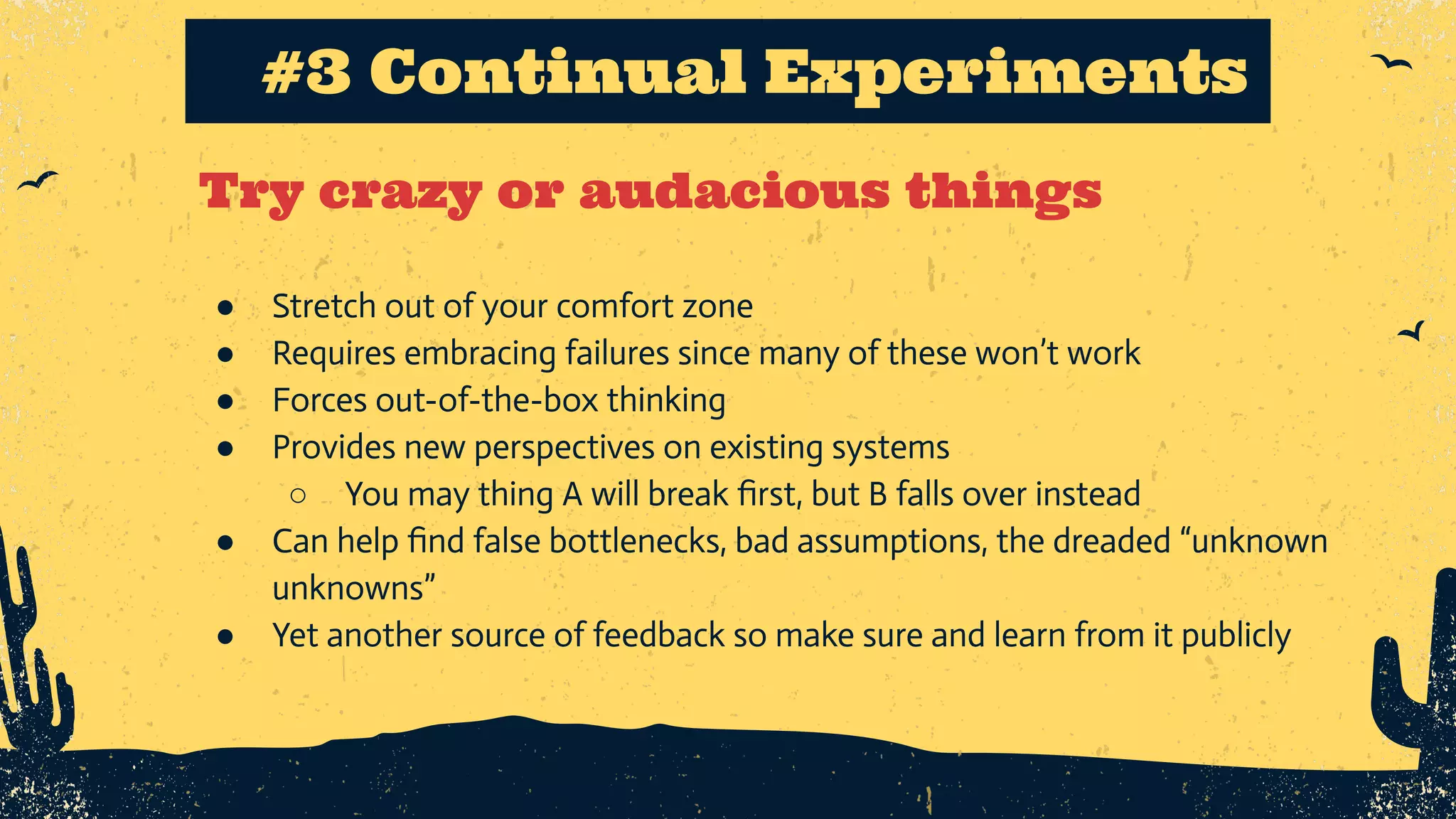 Try crazy or audacious things #3 Continual Experiments ● Stretch out of your comfort zone ● Requires embracing failures since many of these won’t work ● Forces out-of-the-box thinking ● Provides new perspectives on existing systems ○ You may thing A will break ﬁrst, but B falls over instead ● Can help ﬁnd false bottlenecks, bad assumptions, the dreaded “unknown unknowns” ● Yet another source of feedback so make sure and learn from it publicly 