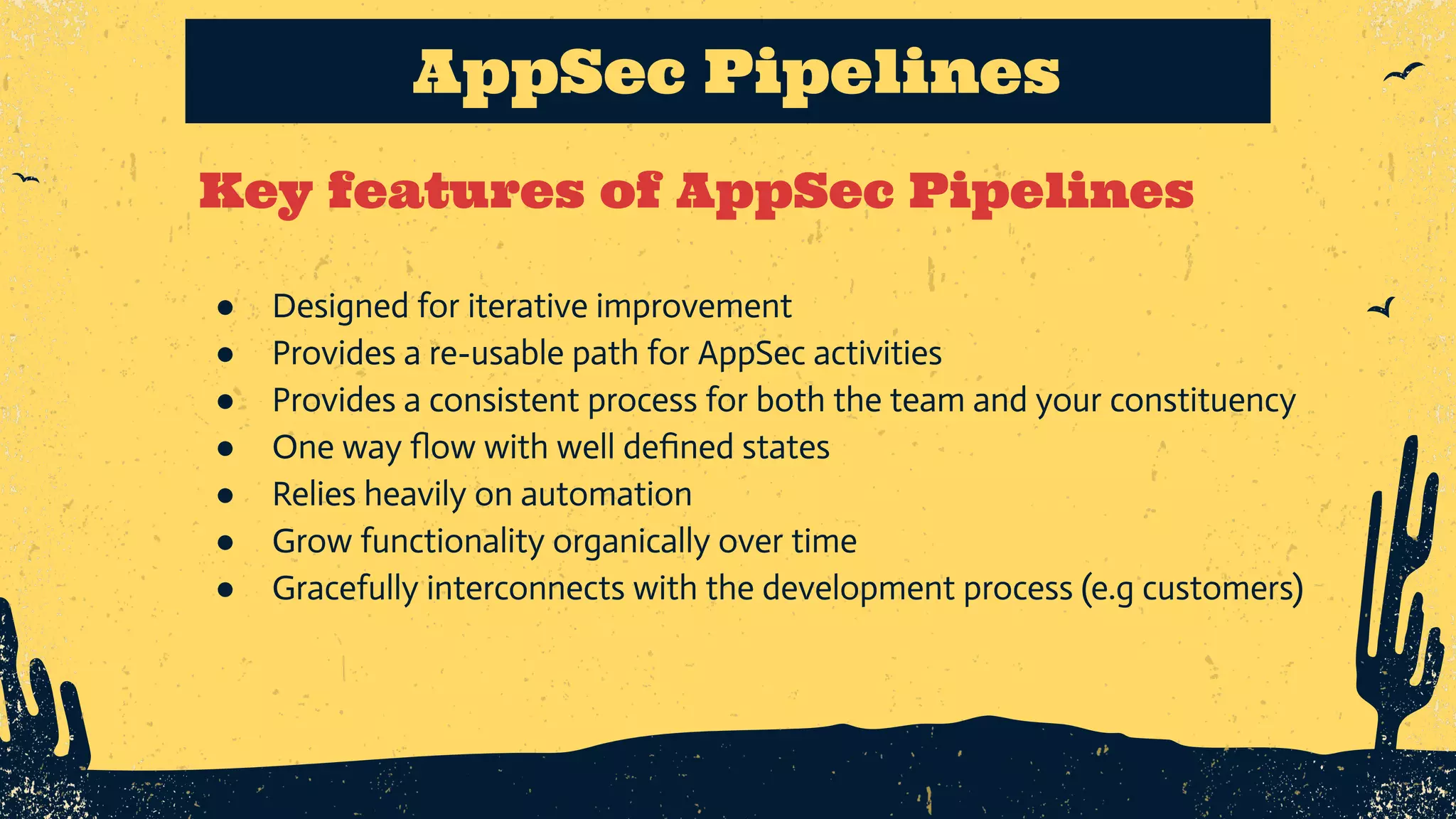 Key features of AppSec Pipelines AppSec Pipelines ● Designed for iterative improvement ● Provides a re-usable path for AppSec activities ● Provides a consistent process for both the team and your constituency ● One way ﬂow with well deﬁned states ● Relies heavily on automation ● Grow functionality organically over time ● Gracefully interconnects with the development process (e.g customers) 