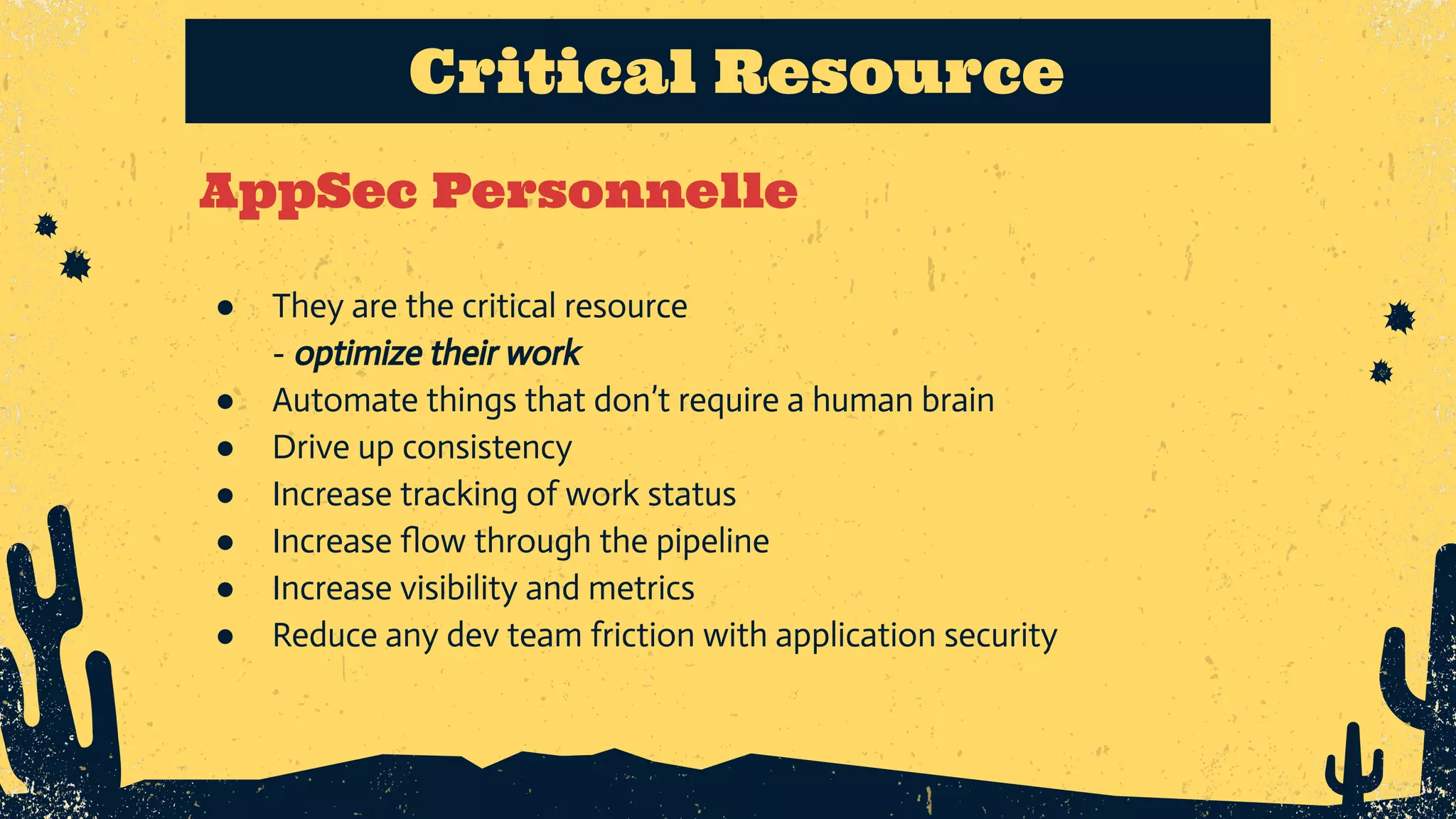 AppSec Personnelle Critical Resource ● They are the critical resource - optimize their work ● Automate things that don’t require a human brain ● Drive up consistency ● Increase tracking of work status ● Increase ﬂow through the pipeline ● Increase visibility and metrics ● Reduce any dev team friction with application security 