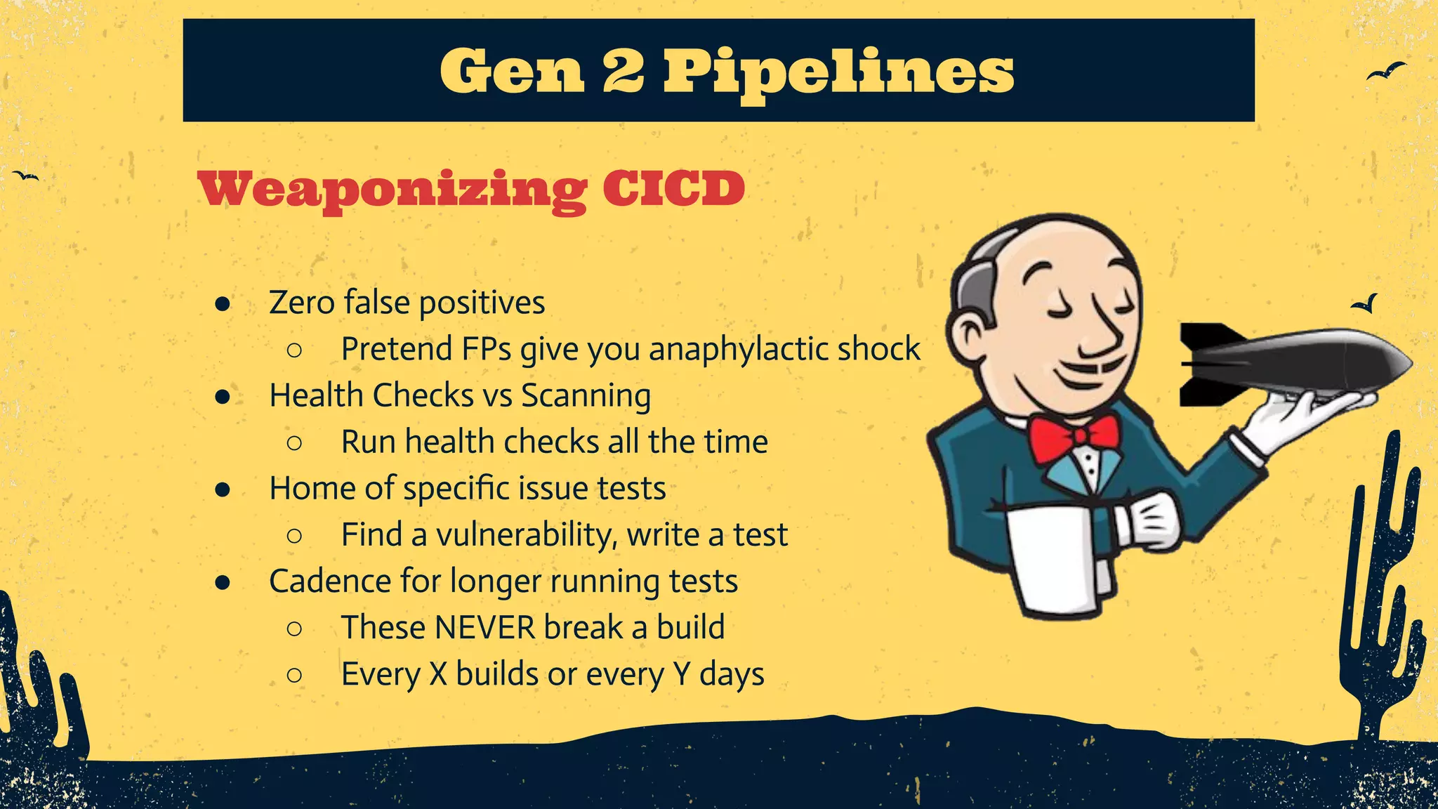 Weaponizing CICD Gen 2 Pipelines ● Zero false positives ○ Pretend FPs give you anaphylactic shock ● Health Checks vs Scanning ○ Run health checks all the time ● Home of speciﬁc issue tests ○ Find a vulnerability, write a test ● Cadence for longer running tests ○ These NEVER break a build ○ Every X builds or every Y days 