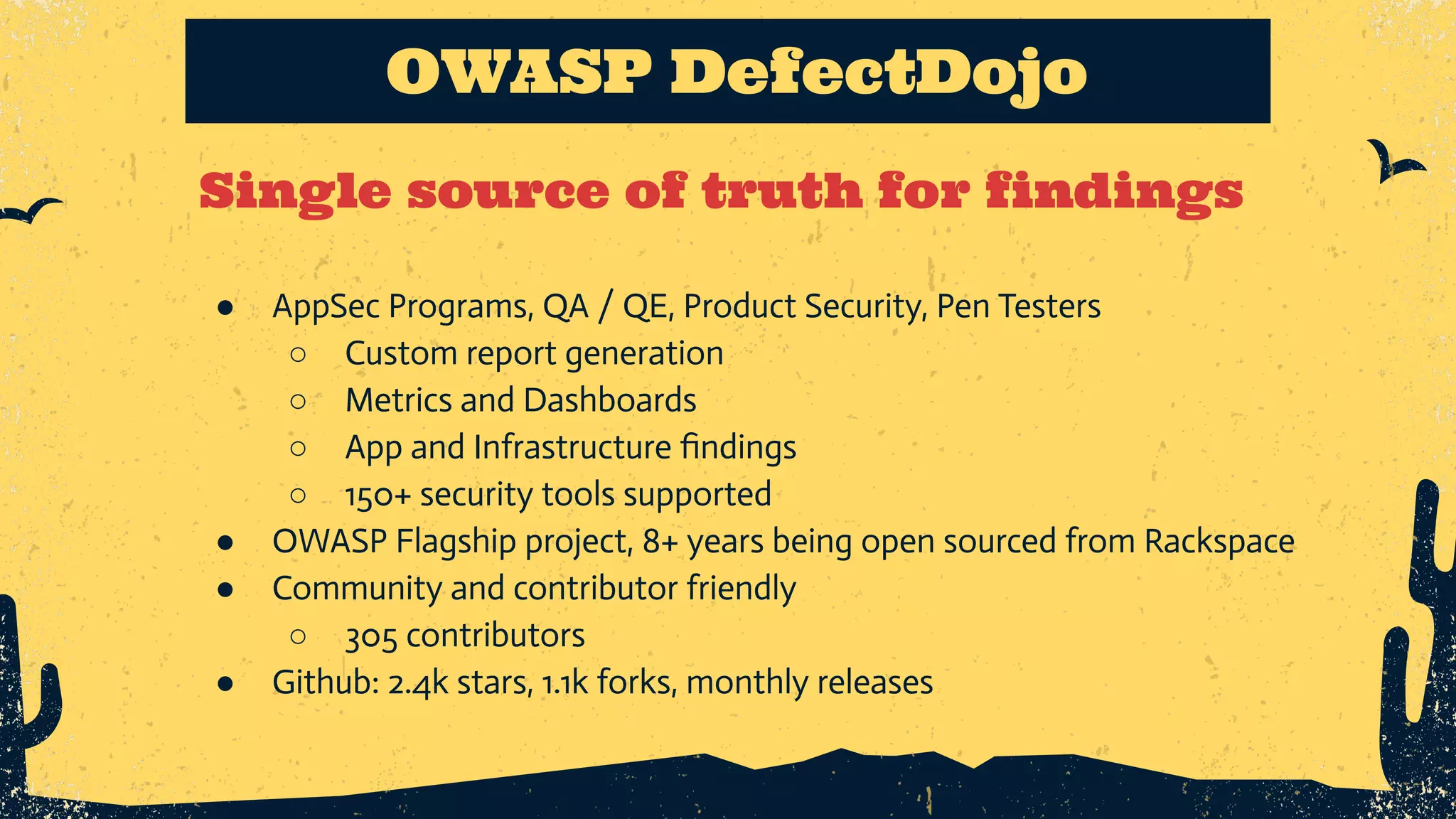 Single source of truth for findings OWASP DefectDojo ● AppSec Programs, QA / QE, Product Security, Pen Testers ○ Custom report generation ○ Metrics and Dashboards ○ App and Infrastructure ﬁndings ○ 150+ security tools supported ● OWASP Flagship project, 8+ years being open sourced from Rackspace ● Community and contributor friendly ○ 305 contributors ● Github: 2.4k stars, 1.1k forks, monthly releases 