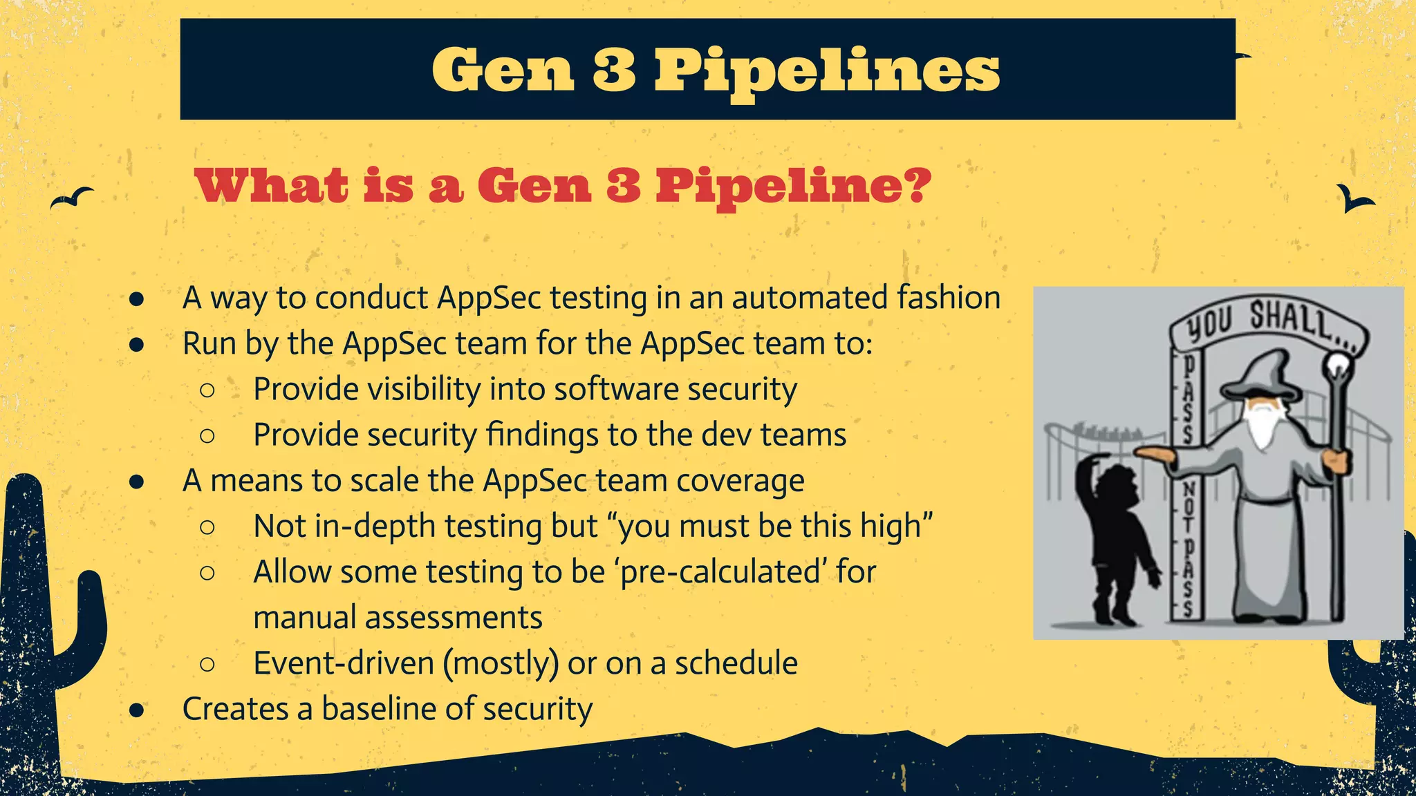 What is a Gen 3 Pipeline? Gen 3 Pipelines ● A way to conduct AppSec testing in an automated fashion ● Run by the AppSec team for the AppSec team to: ○ Provide visibility into software security ○ Provide security ﬁndings to the dev teams ● A means to scale the AppSec team coverage ○ Not in-depth testing but “you must be this high” ○ Allow some testing to be ‘pre-calculated’ for manual assessments ○ Event-driven (mostly) or on a schedule ● Creates a baseline of security 