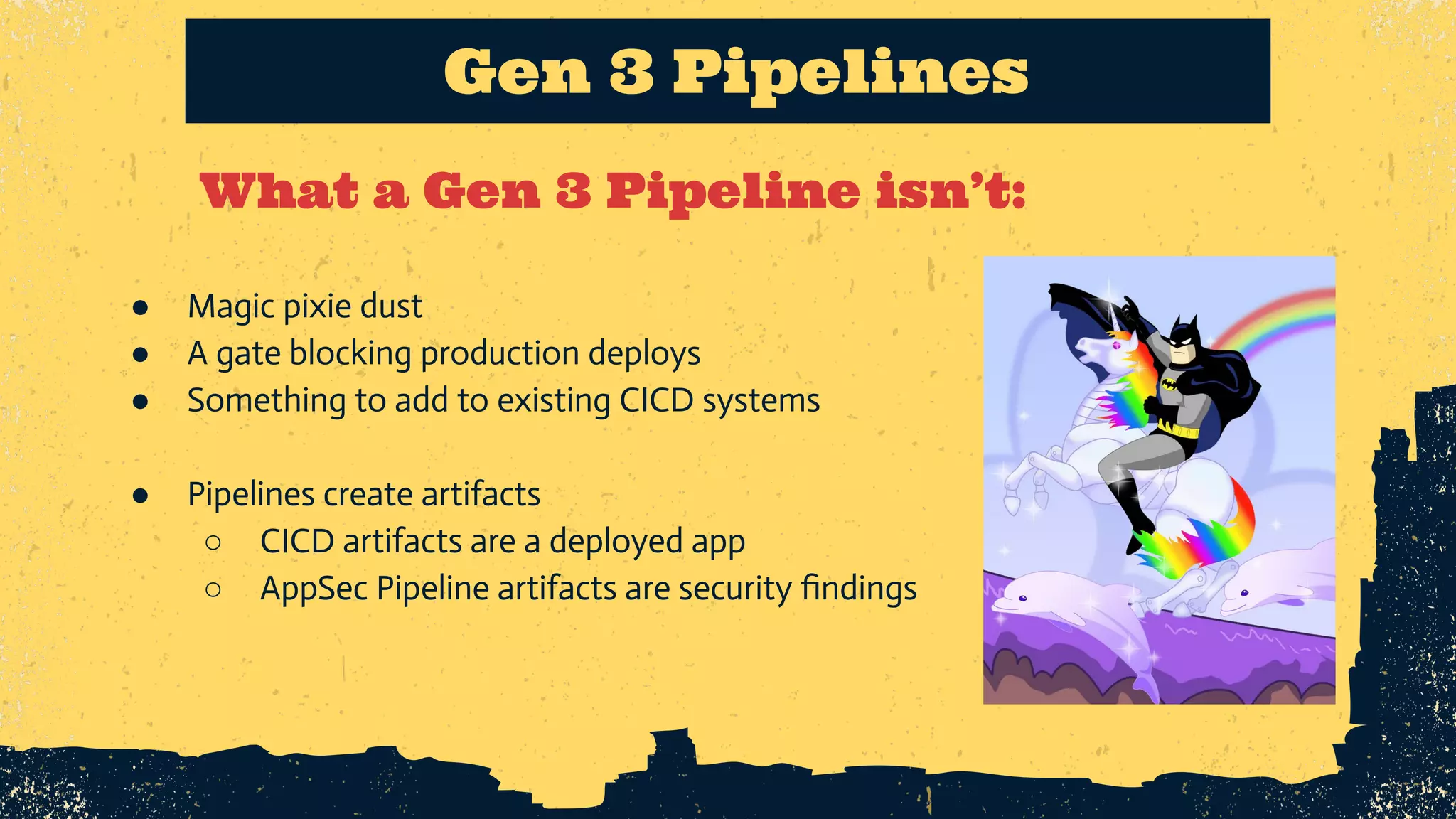 What a Gen 3 Pipeline isn’t: Gen 3 Pipelines ● Magic pixie dust ● A gate blocking production deploys ● Something to add to existing CICD systems ● Pipelines create artifacts ○ CICD artifacts are a deployed app ○ AppSec Pipeline artifacts are security ﬁndings 