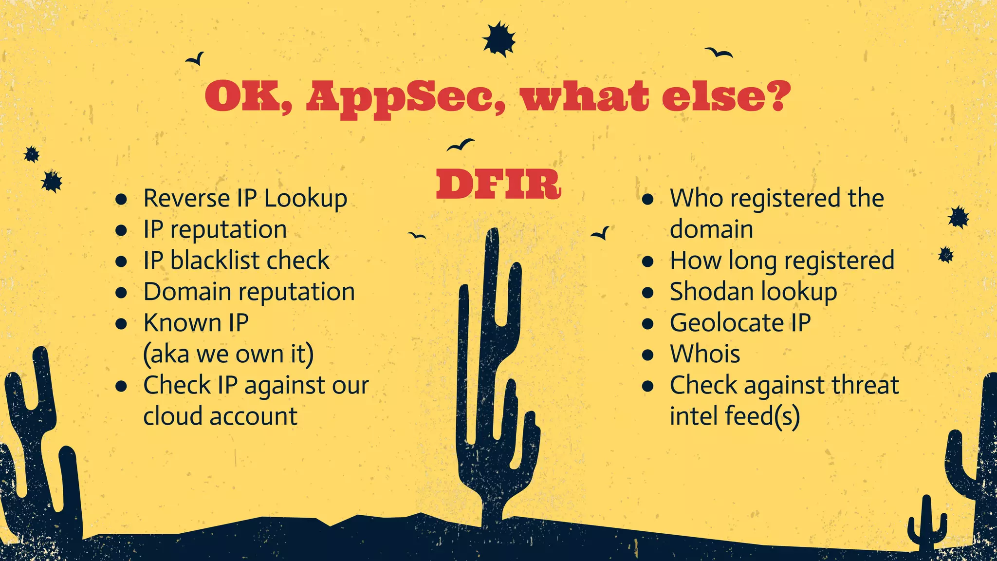 ● Reverse IP Lookup ● IP reputation ● IP blacklist check ● Domain reputation ● Known IP (aka we own it) ● Check IP against our cloud account OK, AppSec, what else? DFIR ● Who registered the domain ● How long registered ● Shodan lookup ● Geolocate IP ● Whois ● Check against threat intel feed(s) 