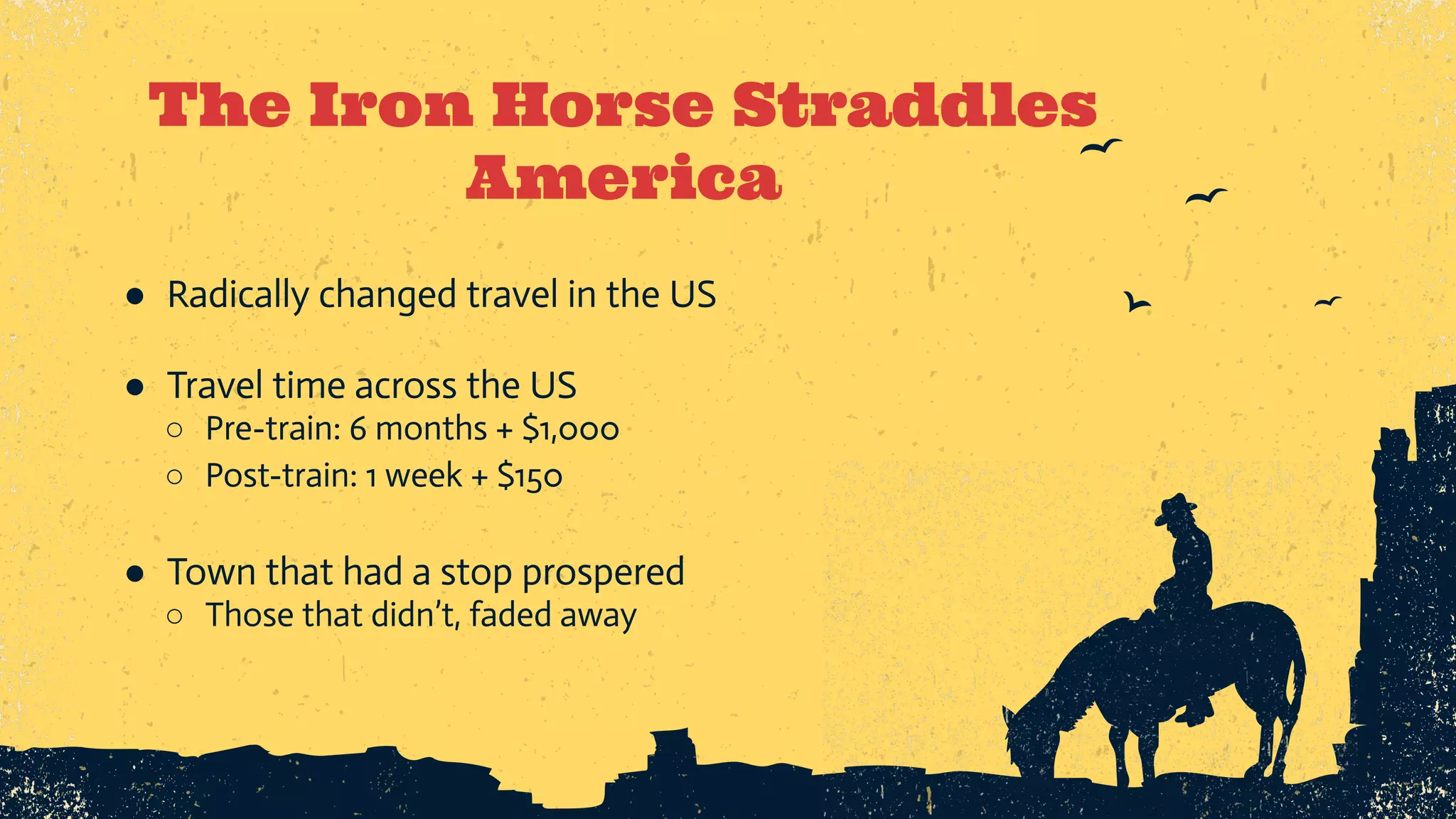 The Iron Horse Straddles America ● Radically changed travel in the US ● Travel time across the US ○ Pre-train: 6 months + $1,000 ○ Post-train: 1 week + $150 ● Town that had a stop prospered ○ Those that didn’t, faded away 