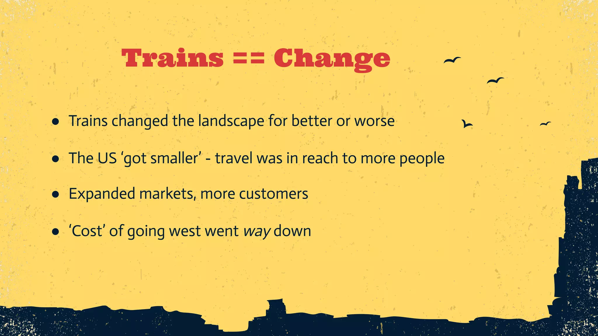 Trains == Change ● Trains changed the landscape for better or worse ● The US ‘got smaller’ - travel was in reach to more people ● Expanded markets, more customers ● ‘Cost’ of going west went way down 