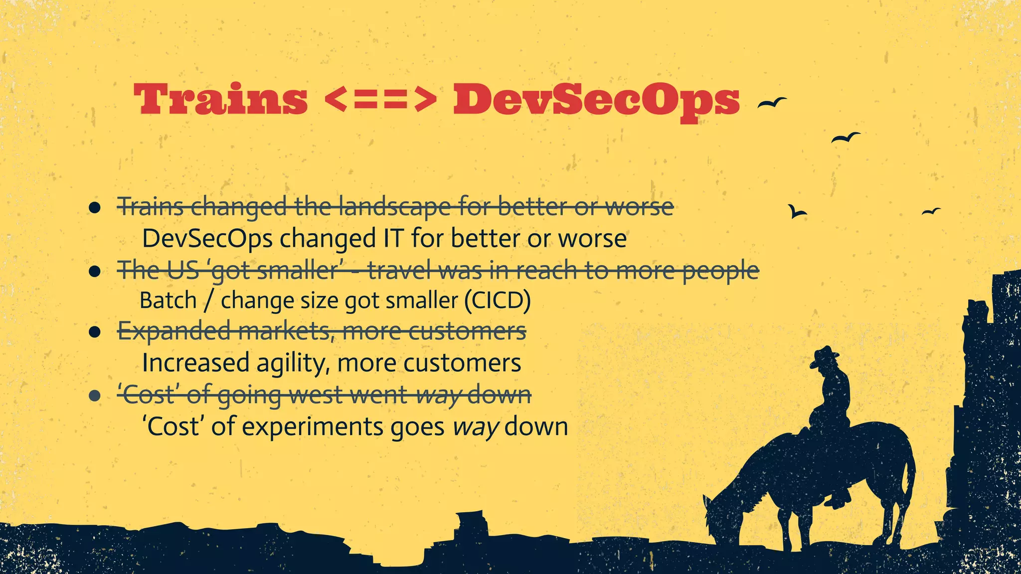 Trains <==> DevSecOps ● Trains changed the landscape for better or worse DevSecOps changed IT for better or worse ● The US ‘got smaller’ - travel was in reach to more people Batch / change size got smaller (CICD) ● Expanded markets, more customers Increased agility, more customers ● ‘Cost’ of going west went way down ‘Cost’ of experiments goes way down 