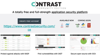 14
https://www.contrastsecurity.com/
ce
C O M M U N I T Y E D I T I O N
AVAILABLE NOW COMING SOON
A totally free and full-strength application security platform
Protect against attacks with RASP Find vulnerabilities with IAST Secure open-source with SCA
 