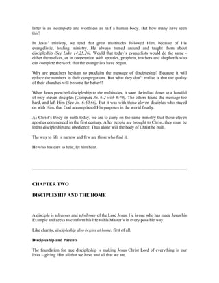 latter is as incomplete and worthless as half a human body. But how many have seen 
this? 
In Jesus’ ministry, we read that great multitudes followed Him, because of His 
evangelistic, healing ministry. He always turned around and taught them about 
discipleship (See Luke 14:25,26). Would that today’s evangelists would do the same - 
either themselves, or in cooperation with apostles, prophets, teachers and shepherds who 
can complete the work that the evangelists have begun. 
Why are preachers hesitant to proclaim the message of discipleship? Because it will 
reduce the numbers in their congregations. But what they don’t realise is that the quality 
of their churches will become far better!! 
When Jesus preached discipleship to the multitudes, it soon dwindled down to a handful 
of only eleven disciples (Compare Jn. 6:2 with 6:70). The others found the message too 
hard, and left Him (See Jn. 6:60,66). But it was with those eleven disciples who stayed 
on with Him, that God accomplished His purposes in the world finally. 
As Christ’s Body on earth today, we are to carry on the same ministry that those eleven 
apostles commenced in the first century. After people are brought to Christ, they must be 
led to discipleship and obedience. Thus alone will the body of Christ be built. 
The way to life is narrow and few are those who find it. 
He who has ears to hear, let him hear. 
________________________________________________________________ 
CHAPTER TWO 
DISCIPLESHIP AND THE HOME 
A disciple is a learner and a follower of the Lord Jesus. He is one who has made Jesus his 
Example and seeks to conform his life to his Master’s in every possible way. 
Like charity, discipleship also begins at home, first of all. 
Discipleship and Parents 
The foundation for true discipleship is making Jesus Christ Lord of everything in our 
lives – giving Him all that we have and all that we are. 
 