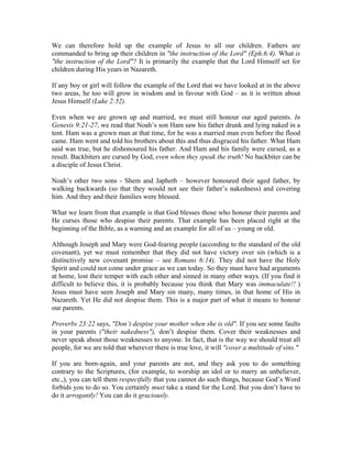 We can therefore hold up the example of Jesus to all our children. Fathers are 
commanded to bring up their children in "the instruction of the Lord" (Eph.6:4). What is 
"the instruction of the Lord"? It is primarily the example that the Lord Himself set for 
children during His years in Nazareth. 
If any boy or girl will follow the example of the Lord that we have looked at in the above 
two areas, he too will grow in wisdom and in favour with God – as it is written about 
Jesus Himself (Luke 2:52). 
Even when we are grown up and married, we must still honour our aged parents. In 
Genesis 9:21-27, we read that Noah’s son Ham saw his father drunk and lying naked in a 
tent. Ham was a grown man at that time, for he was a married man even before the flood 
came. Ham went and told his brothers about this and thus disgraced his father. What Ham 
said was true, but he dishonoured his father. And Ham and his family were cursed, as a 
result. Backbiters are cursed by God, even when they speak the truth! No backbiter can be 
a disciple of Jesus Christ. 
Noah’s other two sons - Shem and Japheth – however honoured their aged father, by 
walking backwards (so that they would not see their father’s nakedness) and covering 
him. And they and their families were blessed. 
What we learn from that example is that God blesses those who honour their parents and 
He curses those who despise their parents. That example has been placed right at the 
beginning of the Bible, as a warning and an example for all of us – young or old. 
Although Joseph and Mary were God-fearing people (according to the standard of the old 
covenant), yet we must remember that they did not have victory over sin (which is a 
distinctively new covenant promise – see Romans 6:14). They did not have the Holy 
Spirit and could not come under grace as we can today. So they must have had arguments 
at home, lost their temper with each other and sinned in many other ways. (If you find it 
difficult to believe this, it is probably because you think that Mary was immaculate!! ) 
Jesus must have seen Joseph and Mary sin many, many times, in that home of His in 
Nazareth. Yet He did not despise them. This is a major part of what it means to honour 
our parents. 
Proverbs 23:22 says, "Don’t despise your mother when she is old". If you see some faults 
in your parents ("their nakedness"), don’t despise them. Cover their weaknesses and 
never speak about those weaknesses to anyone. In fact, that is the way we should treat all 
people, for we are told that wherever there is true love, it will "cover a multitude of sins." 
If you are born-again, and your parents are not, and they ask you to do something 
contrary to the Scriptures, (for example, to worship an idol or to marry an unbeliever, 
etc.,), you can tell them respectfully that you cannot do such things, because God’s Word 
forbids you to do so. You certainly must take a stand for the Lord. But you don’t have to 
do it arrogantly! You can do it graciously. 
 