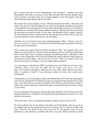 But in matters that don’t involve disobedience to the Scriptures – children must obey 
their parents when they are staying at home. But once they have left their parents’ home 
and set up their own home, they are no longer obliged to obey their parents. But they 
must still honour their parents and care for them. 
We see this also in the example of Jesus - that His disciples must follow. After Jesus left 
home at the age of 30 and was baptized, one of the first incidents recorded in the gospels 
is the incident at the marriage-feast at Cana. Mary had already seen Jesus for 30 years as 
an obedient son who had solved many problems at home. And she knew that Jesus could 
do something even about the lack of wine there. She probably did not expect a miracle, 
for Jesus had never done a miracle thus far. But she had seen at home that her Son was 
wise and ingenious. So she asked Jesus to do something. 
And there we see for the first time Jesus speaking sharply to Mary: "Woman, what do I 
have to do with you?" (John 2:4). He had now left His home and was therefore free from 
having to obey her thereafter. 
This is what Jesus meant when He told His disciples to "hate" their parents. This is the 
balance we need to have too. We must obey our parents when we are living in their home 
and we must "hate" them in matters connected with following God’s commands. It was 
when it came to doing the will of God and fulfilling the ministry that the Father had given 
Him that Jesus said to Mary, "My time has not yet come." (John 2:4). Once we leave our 
home and set up our own homes, we are no longer under our parents. 
It is interesting to note that the FIRST command given in the Bible for all men is this: 
"Therefore shall a man leave his father and his mother and cleave to his wife" 
(Gen.2:24).And this command is mentioned at a time when Adam did not even have a 
father or mother to leave!! It was obviously written for those who would marry 
subsequently. 
Unfortunately, in most marriages in India, the husband does NOT obey this command of 
God. We can understand non-Christians being more attached to their parents than to their 
wives. But what shall we say about Christians who follow the non-Christian culture of 
India in this matter? They fail to manifest the type of married life that God wants to show 
to our country. 
It is not a question of leaving one’s parents physically primarily, but of being emotionally 
detached from them. A husband’s first loyalty and inward attachment must be to his wife 
and not to his parents. 
In the same way a wife is commanded to forget her father’s house (Psalm 45:10). 
We must certainly care for our parents when they are old and feeble. Jesus has given us 
an example here too, by making the provision of a home for his widowed mother with 
John, when He was dying on the cross (Jn.19:26,27). But parents must never be 
permitted to come between a husband and wife at any time. Many Christians in India 
 