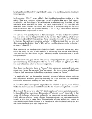 have been hindered from following the Lord, because of an inordinate, natural attachment 
to their parents. 
In Deuteronomy 33:8-11, we are told why the tribe of Levi was chosen by God to be His 
priests. They were given this ministry as a reward for placing God above their parents, 
their brothers and their children. When Moses saw Israel worshipping the golden calf and 
asked who would stand with him on the Lord’s side, only the tribe of Levi came forth and 
stood with Moses that day. The Levites were then told to go into the camp and slay even 
their own relatives who had practised idolatry. (Exod.32:26 ff). These Levites were the 
forerunners of the true disciples of Jesus. 
The Law had been given by Moses to the Israelites just a few days earlier, in which they 
had been told to honour their parents (Exod. 20). But now they were being asked to take 
out their swords and kill their relatives. There we see the two sides of truth. When the 
Levites saw their relatives worshipping idols, they could have spared them and gone and 
slain someone else. But they didn’t. "They did not consider father or mother or brothers 
or sons….." (Deut.33:9). 
How many there are who have not followed the Lord’s commands, because they were 
moved by seeing the tears of their mothers or by hearing their parents’ words saying, 
"See how much we have done for you". Thus they render themselves unfit to be the 
disciples of Jesus. 
If, on the other hand, you are one who already hate your parents for your own selfish 
reasons (like many children do), then what has just been said does not apply to you. What 
you need to learn first is how to honour your parents. 
Only those who have first learnt to "honour" their parents can understand what Jesus 
meant when He said that we are to "hate" our parents – for it was to those who had learnt 
to honour their parents that the Lord first spoke those words about "hating". 
The people who don’t use the sword (as Jesus did), because of a human softness, and who 
thus compromise, will suffer spiritually in the long run. It was painful for the sons of Levi 
to treat their parents thus. But they did it for the Lord’s sake. 
In Malachi 2:4,5 the Lord says that He gave Levi the covenant of life and peace, because 
the Levites feared God and revered His Name. But that peace was bought with a sword!! 
How does all this apply to us today? We don’t use physical swords against others as the 
Levites did in old covenant times. The meaning of "using the sword" for us today is that 
we cut off the human affection that we have for our parents and our relatives and replace 
it with a Divine affection. Human affection for our parents etc., can make us commit sin 
in order to help them or please them. Whereas Divine affection will not only prevent us 
from committing sin, but will enable us to love them far more deeply and purely and will 
also enable us to love them when they hate us!! 
 