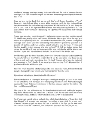 number of unhappy marriages among believers today and the lack of harmony in such 
marriages, it is clear that these couples did not enter into marriage as disciples of the Lord 
first of all. 
Once we have put the Lord first, we can seek God’s will from a foundation of "rest." 
Remember that God put Adam to sleep, while preparing a wife for him. Adam did not 
have to run around the garden looking for a partner! We too need to be "at rest" doing the 
will of God. Then at the right time God Himself will bring our life-partner to us. This 
doesn’t mean that we shouldn’t be looking for a partner, but it does mean that we need 
not panic. 
Young men when they reach the age of 25 and young women when they reach the age of 
20 should start praying about their future life-partner. Before you reach that age, you 
should be occupied only with the Lord and His Word and His work, without a thought of 
marriage. Don’t waste your time considering every attractive girl or boy you meet as a 
possible life-partner. And when you find a really attractive one, don’t say, "I better grab 
her/him quickly, before someone else gets her/him!!" If God has indeed chosen that 
person for you, He will keep her/him reserved for you. Nobody else will be able to grab 
her/him!! If you are a true disciple of the Lord, He will reserve the best for you. 
David did not grab the throne from Saul, but waited for God’s time and God called David 
"a man after My own heart" (Acts 13:22). He will say the same about you, if you too are 
willing to wait and receive everything from His hand. You can safely leave the matter of 
your marriage in God’s hands, if you spend your time seeking God’s kingdom first. If 
you honour Him He will honour you. 
Proverbs 19:14 states that a father can give his sons lands and riches, but only the Lord 
can give them good wives. So seek your marriage partner from the Lord. 
How should a disciple go about finding his life-partner? 
I am a firm believer in "arranged" marriages – marriages arranged by God!! In the Bible 
we are told of two such marriages. God arranged a partner for Adam. And God arranged 
a partner for Isaac. And my own testimony is that God arranged a partner for me too – the 
best I could have possibly got. 
The eyes of the Lord still run to and fro throughout the whole earth looking for ways to 
help those whose hearts are totally His (2 Chron.16:9). No-one can search the whole 
world like God can. And those who trust in Him will NEVER be disappointed. 
So, if you want a good wife or husband, be a whole-hearted disciple of Jesus first. And 
God Himself will arrange your marriage. "According to your faith be it unto you." 
Abraham’s servant prayed and asked the Lord to lead him to the right girl for Isaac - and 
the Lord did (Gen.24). This God is your Father and He can do the same for you too. 
 
