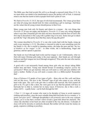 The Bible says that God reveals His will to us through a renewed mind (Rom.12:2). So 
we must allow our minds to be transformed to prove the perfect will of God. A renewed 
mind is one that has learnt to look at people from God’s point of view. 
We find in Proverbs 31:10-31, the type of wife God recommends. The virtues given there 
are what all young men should look for when considering a girl in marriage. And those 
are the values that all young women should pursue in their lives. 
Many young men look only for beauty and charm in a woman – the very things that 
Proverbs 31:30 says are empty and deceptive. Proverbs 11:22 uses very strong language 
when it says that a beautiful girl who does not have discretion (and the fear of God is the 
first step to discretion) is like a pig with a golden ring in its nose. Some men get so taken 
up with the "ring" (the pretty face) that they marry the pig (the girl)!! 
The woman described in Proverbs 31 is one who works hard with her hands, rising up 
early every morning (v.13,15). She plants a vineyard in order to earn something extra for 
her family (v.16), she is careful in spending money, she helps the poor and has "the law 
of kindness on her tongue" (v.26) – in other words, she is hardworking, frugal and 
generous, and her speech is gracious. 
Her hands are hard (through hard work) and her tongue is soft. Unfortunately, what we 
find with many Christian girls today is the exact opposite - their hands are soft (through 
laziness) and their tongues are hard (through arrogance)!! Woe unto the man who marries 
such a woman!! 
A good wife is not necessarily found among those girls who are always taking Bible 
studies here and there. Young men should beware of mistaking religious activity for 
spirituality!! When you get married, what you will need is a wife and your children will 
need a mother. Neither of you will need a woamn who is a Bible-teacher! Remember 
that! 
Song of Solomon 8:9 speaks of two types of girls – those who are like walls and those 
who are like doors. The door is the "forward" type of girl who comes at you, with her 
heart wide open. The wall is the girl who is modest and reserved, like God created all 
girls to be. If a girl is like a door, the verse goes on to say that her parents will have to 
barricade her in (that is, restrain her in many ways). If however, she is like a wall, a 
palace (KJV) – a godly home - can be built through her life! 
1 Peter 3: 3-4 urges all women who want to be disciples of Jesus to avoid expensive 
clothing and jewellery, since the most valuable thing that God looks for in a woman, is "a 
gentle and quiet spirit". Although discipleship is not primarily seen in the way a person 
dresses, yet it is true that a woman’s dress reveals a great deal about her character. The 
values she cherishes in her heart are often revealed in the way she dresses. A disciple of 
Jesus will not be slovenly or carelessly dressed. But neither will she waste her money on 
gaudy, expensive clothing or jewellery. 
 