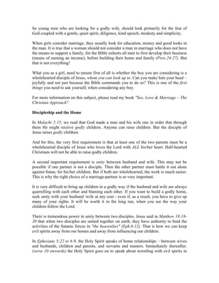 So young men who are looking for a godly wife, should look primarily for the fear of 
God coupled with a gentle, quiet spirit, diligence, kind speech, modesty and simplicity. 
When girls consider marriage, they usually look for education, money and good looks in 
the man. It is true that a woman should not consider a man in marriage who does not have 
the means to support a family, for the Bible exhorts all men to first develop their business 
(means of earning an income), before building their home and family (Prov.24:27). But 
that is not everything! 
What you as a girl, need to ensure first of all is whether the boy you are considering is a 
wholehearted disciple of Jesus, whom you can look up to. Can you make him your head – 
joyfully and not just because the Bible commands you to do so? This is one of the first 
things you need to ask yourself, when considering any boy. 
For more information on this subject, please read my book "Sex, Love & Marriage – The 
Christian Approach". 
Discipleship and the Home 
In Malachi 2:15, we read that God made a man and his wife one in order that through 
them He might receive godly children. Anyone can raise children. But the disciple of 
Jesus raises godly children. 
And for this, the very first requirement is that at least one of the two parents must be a 
wholehearted disciple of Jesus who loves the Lord with ALL his/her heart. Half-hearted 
Christians will not be able to raise godly children. 
A second important requirement is unity between husband and wife. This may not be 
possible if one partner is not a disciple. Then the other partner must battle it out alone 
against Satan, for his/her children. But if both are wholehearted, the work is much easier. 
This is why the right choice of a marriage-partner is so very important. 
It is very difficult to bring up children in a godly way if the husband and wife are always 
quarrelling with each other and blaming each other. If you want to build a godly home, 
seek unity with your husband /wife at any cost - even if, as a result, you have to give up 
many of your rights. It will be worth it in the long run, when you see the way your 
children follow the Lord. 
There is tremendous power in unity between two disciples. Jesus said in Matthew 18:18- 
20 that when two disciples are united together on earth, they have authority to bind the 
activities of the Satanic forces in "the heavenlies" (Eph.6:12). That is how we can keep 
evil spirits away from our homes and away from influencing our children. 
In Ephesians 5:22 to 6:9, the Holy Spirit speaks of home relationships – between wives 
and husbands, children and parents, and servants and masters. Immediately thereafter, 
(verse 10 onwards) the Holy Spirit goes on to speak about wrestling with evil spirits in 
 
