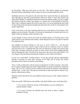 the heavenlies. What does that teach us? Just this - that Satan’s attacks are primarily 
directed at home relationships. Here is where we must overcome Satan first of all. 
Husbands and wives who quarrel with each other don’t realise that they are opening the 
door (through the gap thus created between them) for Satan to enter their homes and 
attack their children. A rebellious child who answers his parents rudely may have caught 
the infection from his mother who speaks in a similar way to her husband or from his 
father who is rebellious against the Lord in some area. It is no use blaming the poor child 
for the infection that the parents brought into that home first of all!! It is the parents who 
need to repent first. 
Unity in the home is far more important than the size or the beauty of your home or the 
gadgets you have therein. The glory of God can be manifested in a family that lives in a 
shack, if they are disciples of the Lord first of all. 
A true disciple of Jesus will be free from the terrible disease of "blaming others" that 
Adam and Eve were infected with in Eden. Adam blamed Eve for his sin and Eve blamed 
the serpent for hers. 
The kingdom of heaven belongs to "the poor in spirit" (Matt.5:3) – and the first 
characteristic of one who is poor in spirit is that he has an awareness of his own failure 
and need first of all. A husband and wife who are both poor in spirit will convert their 
home into a foretaste of heaven on earth. In such a home, each will be judging himself 
and not blaming the other. The Devil can never have any access into such a home. Can 
you imagine what tremendous blessing the children in such a home will inherit? 
Let me say a word about "working mothers". In our day and age, this has unfortunately 
become a necessity in some cities, because of the high cost of living. But certain 
principles must be borne in mind by such mothers. 
Titus 2:5 tells us that God’s will for women is that they be "workers at home", first of all. 
So, no mother should neglect her home responsibilities to pursue a profession outside the 
home. The Lord, her husband and her children must always be primary in her affection 
and devotion – in that order. Her job (if at all she has to take one) must be Number Four 
priority, after the above three. 
Married women who do not have any children at home can go to work, without much of a 
problem. 
There are usually TWO reasons why mothers with small children, go to work these days: 
1. For survival, where the income of the husband is just not sufficient to 
meet the family’s needs. 
2. For luxury, because the husband and wife want to enjoy a higher 
standard of living. 
 