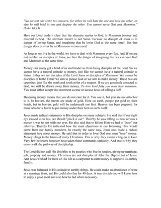 "No servant can serve two masters; for either he will hate the one and love the other, or 
else he will hold to one and despise the other. You cannot serve God and Mammon." 
(Luke 16:13) 
Here our Lord made it clear that the alternate master to God, is Mammon (money and 
material riches). The alternate master is not Satan, because no disciple of Jesus is in 
danger of loving Satan, and imagining that he loves God at the same time!! But that 
danger does exist as far as Mammon is concerned. 
As long as we live in the world, we have to deal with Mammon every day. And if we are 
not careful, as disciples of Jesus, we face the danger of imagining that we can love God 
and Mammon at the same time. 
Money can easily get a hold of us and hinder us from being disciples of the Lord. So we 
cannot have a neutral attitude to money, just like we cannot have a neutral attitude to 
Satan. Either we are disciples of the Lord Jesus or disciples of Mammon. We cannot be 
disciples of both! Either we aim to please God or we aim to make money. These two are 
opposites, just like the north and south poles of a magnet. If we are genuinely attracted to 
God, we will be drawn away from money. To love God fully you must hate mammon. 
You must either accept that statement as true or accuse Jesus of telling a lie!! 
Despising money means that you do not care for it. You use it, but you are not attached 
to it. In heaven, the streets are made of gold. Here on earth, people put gold on their 
heads, but in heaven, gold will be underneath our feet. Heaven has been prepared for 
those who have learnt to put money under their feet on earth itself. 
Jesus made radical statements to His disciples on many subjects. He said that if our right 
eye caused us to lust, we should "pluck it out". Thereby he was telling us how serious a 
matter it was to lust with our eyes. He also said that to follow Him we had to "hate" our 
relatives. Thereby He indicated how the main objections to our following Him would 
come from our family members. In exactly the same way, Jesus also made a radical 
statement here about money. He said that in order to love God one must "hate" money. 
Money clings to the hands of many Christians. This is why they cannot cling on to God. 
Very few believers however have taken these commands seriously. And that is why they 
never walk the pathway of discipleship. 
The Lord did not call His disciples to be ascetics who live in jungles, giving up marriage, 
job, property and money. Christians are not disciples of John the Baptist but of Jesus. 
And Jesus worked for most of His life as a carpenter to earn money to support His earthly 
family. 
Jesus was balanced in His attitude to earthly things. He could make an abundance of wine 
at a marriage feast, and He could also fast for 40 days. A true disciple too will know how 
to enjoy a good meal and also how to fast when necessary. 
 