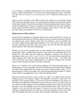 Love of money is something found inside all of us. The one who thinks he does not love 
money is either self-deceived or a liar, for every human being loves money. The Bible 
says that "the love of money is a root of all sorts of evil". Only the Lord can deliver us 
from it. 
There are many examples in the Bible of those who started out well but later missed 
God’s best by running after money. Lot went to Sodom to make money and destroyed his 
whole family thereby. Balaam destroyed himself through prophesying for money. Gehazi 
missed the opportunity to become a prophet of God, because he went after Naaman’s 
money. Demas left Paul because he loved the things of this world (2 Tim.4:10). There 
have been many such instances in the history of Christendom. 
Righteousness in Money Matters 
If one has been unrighteous in financial matters in his unconverted days, he cannot say 
after being converted, that since God has forgiven his past, he need not make any effort to 
set right his past wrongs. Money stolen must be returned as soon as possible after 
conversion. Debts must be repaid at the earliest too. Even if you have to skip a few meals 
and sell something unnecessary from your house, you must do that and settle such 
matters quickly. That is the way of discipleship. 
Perhaps you do not have enough money to make restitution. You could always start by 
paying back a little – perhaps just ten rupees - each month. God will honour those who 
honour Him. The Bible says that where the willingness is present, God accepts us 
according to what we are able to do (2 Cor.8:12). It was when Zaccheus promised to 
make restitution that Jesus said that salvation had come to him – not before that 
(Lk.19:9).God can never bless unrighteousness. It is because restitution has not been 
made by many Christians that they do not grow spiritually. 
Romans 13:8 exhorts us not to owe anyone anything. If we have borrowed money, we 
should repay it as soon as possible. One of the blessings that God promised the Israelites 
was that if they obeyed Him they would never have to borrow money (Deut. 28:12). 
Buying things on credit is just another way of borrowing and getting into debt. It is better 
to live without some gadget than to live without the blessing of God. 
What about taking loans from a bank or from one’s office? Is it right to take a loan for 
building a house or for buying a vehicle? The principle to be borne in mind here is the 
principle of "the weighing balance". If you have an item corresponding to the money you 
borrowed on the other side of the balance (such as a house or a car or a scooter), then you 
are really not in debt, because you have something of equal value to show for the money 
borrowed. If you die suddenly, your wife will not burdened with a debt. The house (or 
vehicle) can be sold and the debt repaid. If however you have borrowed money to 
celebrate a wedding and spent it all, then you do not have anything to show on the other 
side of the balance. Then you are in debt. This is the type of debt that we must avoid. 
 