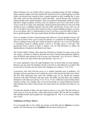 Many Christians are very foolish when it comes to spending money for their weddings. 
Many married couples start their married life with the curse of a debt hanging over their 
heads, just because they wanted to have a grand reception on their wedding day. It may 
take many years for them thereafter to clear that debt – and all because they wanted to 
impress people with a grand reception. They were afraid of what people would say if they 
had had a simple reception, but they were not afraid of what God would think of their 
being in debt for so many years thereafter. I praise God for those believers who were bold 
enough to have a wedding reception with just coffee and biscuits, because that was all 
they could afford. If you have the resources to have a grand wedding reception, you may 
do as you please. But it is dishonouring to God if you have to get into debt in order to 
have a grand reception. This may sound radical, but then discipleship is a radical thing. 
Dowry is another evil that is found among many believers. No true disciple of Jesus will 
ever ask for dowry from a girl or from her parents as a condition for marrying the girl. 
There is nothing wrong in the girl’s father giving her a gift after she is married. But there 
is everything wrong in making money a factor in deciding about a marriage! The 
present-day dowry system in India is Satanic. Yet we find Christians in almost all 
denominations (evangelical and liberal) receiving it. 
The French infidel Voltaire, after observing Christians in Europe for many years in the 
18th century, said that in whatever doctrines the many Christian denominations differed, 
they all had the same doctrine as far as money was concerned - they all loved it. When it 
comes to dowry too, they all have the same doctrine - they love it!! 
It is more important to have the right Scriptural view on dowry than on water baptism. 
Because one may enter the kingdom of God, even if he is only baptized as an infant. But 
no-one who is covetous can ever enter God’s kingdom (according to 1 Cor.6:10). 
Contentment with what God has given us is another important part of godliness. All 
disciples of Jesus must learn to live within the circle of the income that they earn. God is 
the One Who determines how much His children earn. So we should not compare 
ourselves with other Christians who earn more. The Bible says that those who compare 
themselves with others are unwise (2 Cor.10:12). To live within the circle God has drawn 
around us means, for example, that we do not buy things we cannot afford just because 
other families have them in their homes. We must learn to be satisfied with what we can 
afford. 
Consider the attitude of Mary who gave birth to Jesus in a cow-shed. She did not have a 
clean room or even any privacy, when delivering her baby!! But she did not complain. 
She humbled herself and accepted her God-appointed lot. That is to be content within 
one’s circle. 
Faithfulness in Money Matters 
It is not enough that we live within our income, avoid debt and are righteous in money 
matters. We must then go on to be faithful with the money God gives us. 
 