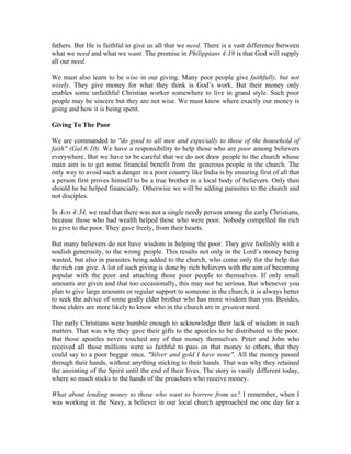 fathers. But He is faithful to give us all that we need. There is a vast difference between 
what we need and what we want. The promise in Philippians 4:19 is that God will supply 
all our need. 
We must also learn to be wise in our giving. Many poor people give faithfully, but not 
wisely. They give money for what they think is God’s work. But their money only 
enables some unfaithful Christian worker somewhere to live in grand style. Such poor 
people may be sincere but they are not wise. We must know where exactly our money is 
going and how it is being spent. 
Giving To The Poor 
We are commanded to "do good to all men and especially to those of the household of 
faith" (Gal.6:10). We have a responsibility to help those who are poor among believers 
everywhere. But we have to be careful that we do not draw people to the church whose 
main aim is to get some financial benefit from the generous people in the church. The 
only way to avoid such a danger in a poor country like India is by ensuring first of all that 
a person first proves himself to be a true brother in a local body of believers. Only then 
should he be helped financially. Otherwise we will be adding parasites to the church and 
not disciples. 
In Acts 4:34, we read that there was not a single needy person among the early Christians, 
because those who had wealth helped those who were poor. Nobody compelled the rich 
to give to the poor. They gave freely, from their hearts. 
But many believers do not have wisdom in helping the poor. They give foolishly with a 
soulish generosity, to the wrong people. This results not only in the Lord’s money being 
wasted, but also in parasites being added to the church, who come only for the help that 
the rich can give. A lot of such giving is done by rich believers with the aim of becoming 
popular with the poor and attaching those poor people to themselves. If only small 
amounts are given and that too occasionally, this may not be serious. But whenever you 
plan to give large amounts or regular support to someone in the church, it is always better 
to seek the advice of some godly elder brother who has more wisdom than you. Besides, 
those elders are more likely to know who in the church are in greatest need. 
The early Christians were humble enough to acknowledge their lack of wisdom in such 
matters. That was why they gave their gifts to the apostles to be distributed to the poor. 
But those apostles never touched any of that money themselves. Peter and John who 
received all those millions were so faithful to pass on that money to others, that they 
could say to a poor beggar once, "Silver and gold I have none". All the money passed 
through their hands, without anything sticking to their hands. That was why they retained 
the anointing of the Spirit until the end of their lives. The story is vastly different today, 
where so much sticks to the hands of the preachers who receive money. 
What about lending money to those who want to borrow from us? I remember, when I 
was working in the Navy, a believer in our local church approached me one day for a 
 