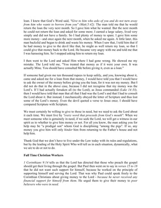 loan. I knew that God’s Word said, "Give to him who asks of you and do not turn away 
from him who wants to borrow from you" (Matt.5:42). The man told me that he would 
return the loan the very next month. So I gave him what he wanted. But the next month 
he could not return the loan and asked for some more. I earned a large salary, lived very 
simply and did not have a family. So I had plenty of money to spare. I gave him some 
more money - and once again the next month, when he asked me again. A little later, this 
man backslid and began to drink and waste his money. When I saw that, I told him that if 
he had money to give to the devil like that, he might as well return my loan, so that I 
could give that money back to the Lord. He became very angry with me and told me that 
I was harassing him. So I stopped asking him to return my loan. 
I then went to the Lord and asked Him where I had gone wrong. He showed me my 
mistake. The Lord told me, "You treated that money as if it were your own. It was 
actually Mine. You should have consulted Me before giving it, even as a loan." 
If someone had given me ten thousand rupees to keep safely, and you, knowing about it, 
came and asked me for a loan from that money, I would have told you that I would have 
to ask the owner of the money before giving you the loan, for it was not my money. But I 
did not do that in the above case, because I did not recognise that my money was the 
Lord’s. If I had actually forsaken all (to the Lord), as Jesus commanded (Luke 14:33), 
then I would have told that man that all that I had was the Lord’s and that I had to consult 
the Lord about it. But instead, I mechanically obeyed the letter of Scripture and thus lost 
some of the Lord’s money. Even the devil quoted a verse to Jesus once. I should have 
compared Scripture with Scripture. 
We must certainly be willing to give to those in need, but we need to ask the Lord about 
it each time. We must live by "every word that proceeds from God’s mouth". When we 
meet someone who is genuinely in need, if we seek the Lord, we will get a witness in our 
spirit as to whether to give him money or not. For all you know, the man asking you for 
help may be "a prodigal son" whom God is disciplining "among the pigs". If so, any 
money you give him will only hinder him from returning to the Father’s house and not 
help him. 
Thank God that we don’t have to live under the Law today with its rules and regulations, 
but by the leading of the Holy Spirit Who will tell us in each situation, dynamically, what 
we are to do or not to do. 
Full Time Christian Workers 
1 Corinthians 9:14 tells us that the Lord has directed that those who preach the gospel 
should get their living through the gospel. But Paul then went on to say in verses 15 to 18 
that he did not want such support for himself, because he worked on the principle of 
supporting himself and serving the Lord. That was why Paul could speak freely to the 
Corinthian Christians about giving money to the Lord - because he never received any 
financial support for himself from them. He urged them to give their money to poor 
believers who were in need. 
 