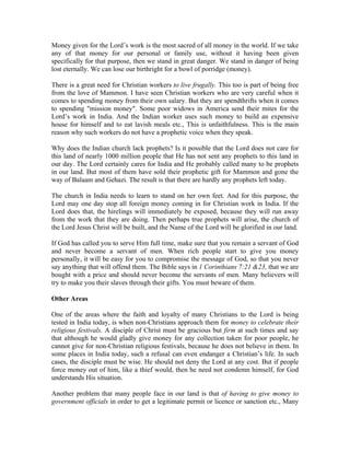 Money given for the Lord’s work is the most sacred of all money in the world. If we take 
any of that money for our personal or family use, without it having been given 
specifically for that purpose, then we stand in great danger. We stand in danger of being 
lost eternally. We can lose our birthright for a bowl of porridge (money). 
There is a great need for Christian workers to live frugally. This too is part of being free 
from the love of Mammon. I have seen Christian workers who are very careful when it 
comes to spending money from their own salary. But they are spendthrifts when it comes 
to spending "mission money". Some poor widows in America send their mites for the 
Lord’s work in India. And the Indian worker uses such money to build an expensive 
house for himself and to eat lavish meals etc., This is unfaithfulness. This is the main 
reason why such workers do not have a prophetic voice when they speak. 
Why does the Indian church lack prophets? Is it possible that the Lord does not care for 
this land of nearly 1000 million people that He has not sent any prophets to this land in 
our day. The Lord certainly cares for India and He probably called many to be prophets 
in our land. But most of them have sold their prophetic gift for Mammon and gone the 
way of Balaam and Gehazi. The result is that there are hardly any prophets left today. 
The church in India needs to learn to stand on her own feet. And for this purpose, the 
Lord may one day stop all foreign money coming in for Christian work in India. If the 
Lord does that, the hirelings will immediately be exposed, because they will run away 
from the work that they are doing. Then perhaps true prophets will arise, the church of 
the Lord Jesus Christ will be built, and the Name of the Lord will be glorified in our land. 
If God has called you to serve Him full time, make sure that you remain a servant of God 
and never become a servant of men. When rich people start to give you money 
personally, it will be easy for you to compromise the message of God, so that you never 
say anything that will offend them. The Bible says in 1 Corinthians 7:21 &23, that we are 
bought with a price and should never become the servants of men. Many believers will 
try to make you their slaves through their gifts. You must beware of them. 
Other Areas 
One of the areas where the faith and loyalty of many Christians to the Lord is being 
tested in India today, is when non-Christians approach them for money to celebrate their 
religious festivals. A disciple of Christ must be gracious but firm at such times and say 
that although he would gladly give money for any collection taken for poor people, he 
cannot give for non-Christian religious festivals, because he does not believe in them. In 
some places in India today, such a refusal can even endanger a Christian’s life. In such 
cases, the disciple must be wise. He should not deny the Lord at any cost. But if people 
force money out of him, like a thief would, then he need not condemn himself, for God 
understands His situation. 
Another problem that many people face in our land is that of having to give money to 
government officials in order to get a legitimate permit or licence or sanction etc., Many 
 