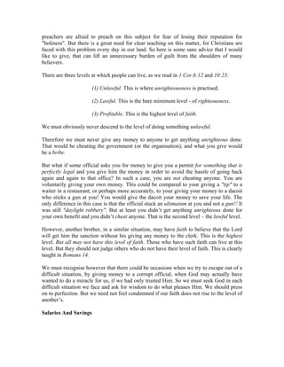 preachers are afraid to preach on this subject for fear of losing their reputation for 
"holiness". But there is a great need for clear teaching on this matter, for Christians are 
faced with this problem every day in our land. So here is some sane advice that I would 
like to give, that can lift an unnecessary burden of guilt from the shoulders of many 
believers. 
There are three levels at which people can live, as we read in 1 Cor.6:12 and 10:23: 
(1) Unlawful. This is where unrighteousness is practised. 
(2) Lawful. This is the bare minimum level - of righteousness. 
(3) Profitable. This is the highest level of faith. 
We must obviously never descend to the level of doing something unlawful. 
Therefore we must never give any money to anyone to get anything unrighteous done. 
That would be cheating the government (or the organisation), and what you give would 
be a bribe. 
But what if some official asks you for money to give you a permit for something that is 
perfectly legal and you give him the money in order to avoid the hassle of going back 
again and again to that office? In such a case, you are not cheating anyone. You are 
voluntarily giving your own money. This could be compared to your giving a "tip" to a 
waiter in a restaurant; or perhaps more accurately, to your giving your money to a dacoit 
who sticks a gun at you! You would give the dacoit your money to save your life. The 
only difference in this case is that the official stuck an ultimatum at you and not a gun!! It 
was still "daylight robbery". But at least you didn’t get anything unrighteous done for 
your own benefit and you didn’t cheat anyone. That is the second level – the lawful level. 
However, another brother, in a similar situation, may have faith to believe that the Lord 
will get him the sanction without his giving any money to the clerk. This is the highest 
level. But all may not have this level of faith. Those who have such faith can live at this 
level. But they should not judge others who do not have their level of faith. This is clearly 
taught in Romans 14. 
We must recognise however that there could be occasions when we try to escape out of a 
difficult situation, by giving money to a corrupt official, when God may actually have 
wanted to do a miracle for us, if we had only trusted Him. So we must seek God in each 
difficult situation we face and ask for wisdom to do what pleases Him. We should press 
on to perfection. But we need not feel condemned if our faith does not rise to the level of 
another’s. 
Salaries And Savings 
 