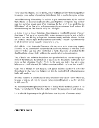 There would have been no need to do that, if they had been careful with their expenditure 
in previous years, and saved something for the future. So it is good to have some savings. 
Jesus did not use up all the money He received as gifts on the very same day He received 
them. He and His disciples saved some of it. Judas kept those savings in a bag, and they 
used it as and when a need arose. What percentage did they save? It is a good thing the 
Bible doesn’t tell us! God gives us freedom under the new covenant in all matters. We 
are not under any law. We are to be led by the Holy Spirit. 
Is it right to own a house? Building a house requires a considerable amount of money 
these days. If God has given you the ability to earn enough money to be able to build a 
house of your own, He may perhaps want you to save money and build a house. But how 
can you build a house, if you don’t save money consistently. You can’t expect the money 
to fall down from heaven suddenly. So you have to save. 
God told the Levites in the Old Testament, that they were never to own any property 
(Numbers 18:20). But the other eleven tribes of Jacob were permitted to own land. In the 
same way today, God may allow one brother to build a house and tell another that He 
should not build a house. God’s will is not the same for all of us, in such matters. 
Two of Levi’s sons and their descendants were permitted to have carts to transport the 
items of the tabernacle. But another son of Levi’s and his descendants had to carry their 
items on their shoulders (Number 7:7-9). In the same way today, God gives some 
believers cars, while others of His children cannot even afford a cycle and have to walk!! 
God’s will is different for each believer. Each person must find out the will of God for 
Himself and live by every word that proceeds from the mouth of God, without comparing 
his lot with another’s. 
If we find ourselves in some financially tricky situation where we don’t know what to do, 
let us go to God and ask Him for wisdom. He has promised to give it to us, if we ask Him 
in faith (Jas.1:5). 
We must understand the principles of the use of money that the Lord has given us in His 
Word.. The Holy Spirit will then show us how to apply those principles in each situation. 
Let us all walk the pathway of discipleship in this most important of matters – money! 
________________________________________________________________ 
CHAPTER FOUR 
 