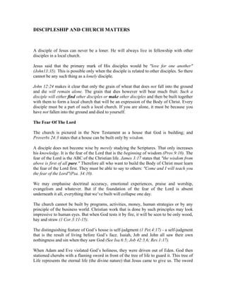 DISCIPLESHIP AND CHURCH MATTERS 
A disciple of Jesus can never be a loner. He will always live in fellowship with other 
disciples in a local church. 
Jesus said that the primary mark of His disciples would be "love for one another" 
(John13:35). This is possible only when the disciple is related to other disciples. So there 
cannot be any such thing as a lonely disciple. 
John 12:24 makes it clear that only the grain of wheat that does not fall into the ground 
and die will remain alone. The grain that dies however will bear much fruit: Such a 
disciple will either find other disciples or make other disciples and then be built together 
with them to form a local church that will be an expression of the Body of Christ. Every 
disciple must be a part of such a local church. If you are alone, it must be because you 
have not fallen into the ground and died to yourself. 
The Fear Of The Lord 
The church is pictured in the New Testament as a house that God is building; and 
Proverbs 24:3 states that a house can be built only by wisdom. 
A disciple does not become wise by merely studying the Scriptures. That only increases 
his knowledge. It is the fear of the Lord that is the beginning of wisdom (Prov.9:10). The 
fear of the Lord is the ABC of the Christian life. James 3:17 states that "the wisdom from 
above is first of all pure." Therefore all who want to build the Body of Christ must learn 
the fear of the Lord first. They must be able to say to others: "Come and I will teach you 
the fear of the Lord"(Psa. 34:10). 
We may emphasise doctrinal accuracy, emotional experiences, praise and worship, 
evangelism and whatever. But if the foundation of the fear of the Lord is absent 
underneath it all, everything that we’ve built will collapse one day. 
The church cannot be built by programs, activities, money, human strategies or by any 
principle of the business world. Christian work that is done by such principles may look 
impressive to human eyes. But when God tests it by fire, it will be seen to be only wood, 
hay and straw (1 Cor.3:11-15). 
The distinguishing feature of God’s house is self-judgment (1 Pet.4:17) - a self-judgment 
that is the result of living before God’s face. Isaiah, Job and John all saw their own 
nothingness and sin when they saw God (See Isa.6:5; Job 42:5,6; Rev.1:17). 
When Adam and Eve violated God’s holiness, they were driven out of Eden. God then 
stationed cherubs with a flaming sword in front of the tree of life to guard it. This tree of 
Life represents the eternal life (the divine nature) that Jesus came to give us. The sword 
 
