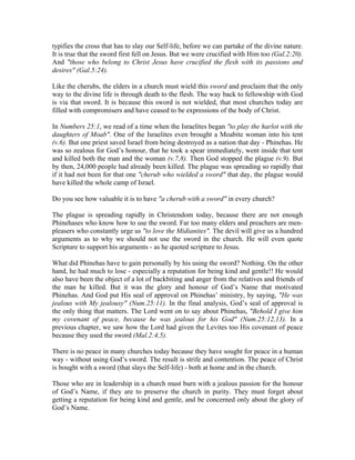 typifies the cross that has to slay our Self-life, before we can partake of the divine nature. 
It is true that the sword first fell on Jesus. But we were crucified with Him too (Gal.2:20). 
And "those who belong to Christ Jesus have crucified the flesh with its passions and 
desires" (Gal.5:24). 
Like the cherubs, the elders in a church must wield this sword and proclaim that the only 
way to the divine life is through death to the flesh. The way back to fellowship with God 
is via that sword. It is because this sword is not wielded, that most churches today are 
filled with compromisers and have ceased to be expressions of the body of Christ. 
In Numbers 25:1, we read of a time when the Israelites began "to play the harlot with the 
daughters of Moab". One of the Israelites even brought a Moabite woman into his tent 
(v.6). But one priest saved Israel from being destroyed as a nation that day - Phinehas. He 
was so zealous for God’s honour, that he took a spear immediately, went inside that tent 
and killed both the man and the woman (v.7,8). Then God stopped the plague (v.9). But 
by then, 24,000 people had already been killed. The plague was spreading so rapidly that 
if it had not been for that one "cherub who wielded a sword" that day, the plague would 
have killed the whole camp of Israel. 
Do you see how valuable it is to have "a cherub with a sword" in every church? 
The plague is spreading rapidly in Christendom today, because there are not enough 
Phinehases who know how to use the sword. Far too many elders and preachers are men-pleasers 
who constantly urge us "to love the Midianites". The devil will give us a hundred 
arguments as to why we should not use the sword in the church. He will even quote 
Scripture to support his arguments - as he quoted scripture to Jesus. 
What did Phinehas have to gain personally by his using the sword? Nothing. On the other 
hand, he had much to lose - especially a reputation for being kind and gentle!! He would 
also have been the object of a lot of backbiting and anger from the relatives and friends of 
the man he killed. But it was the glory and honour of God’s Name that motivated 
Phinehas. And God put His seal of approval on Phinehas’ ministry, by saying, "He was 
jealous with My jealousy" (Num.25:11). In the final analysis, God’s seal of approval is 
the only thing that matters. The Lord went on to say about Phinehas, "Behold I give him 
my covenant of peace, because he was jealous for his God" (Num.25:12,13). In a 
previous chapter, we saw how the Lord had given the Levites too His covenant of peace 
because they used the sword (Mal.2:4,5). 
There is no peace in many churches today because they have sought for peace in a human 
way - without using God’s sword. The result is strife and contention. The peace of Christ 
is bought with a sword (that slays the Self-life) - both at home and in the church. 
Those who are in leadership in a church must burn with a jealous passion for the honour 
of God’s Name, if they are to preserve the church in purity. They must forget about 
getting a reputation for being kind and gentle, and be concerned only about the glory of 
God’s Name. 
 