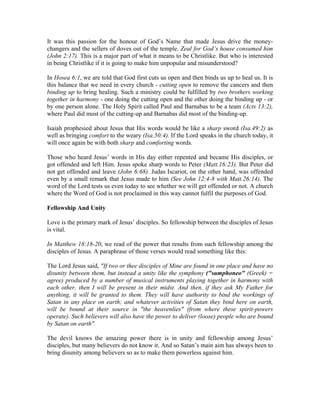 It was this passion for the honour of God’s Name that made Jesus drive the money-changers 
and the sellers of doves out of the temple. Zeal for God’s house consumed him 
(John 2:17). This is a major part of what it means to be Christlike. But who is interested 
in being Christlike if it is going to make him unpopular and misunderstood? 
In Hosea 6:1, we are told that God first cuts us open and then binds us up to heal us. It is 
this balance that we need in every church - cutting open to remove the cancers and then 
binding up to bring healing. Such a ministry could be fulfilled by two brothers working 
together in harmony - one doing the cutting open and the other doing the binding up - or 
by one person alone. The Holy Spirit called Paul and Barnabas to be a team (Acts 13:2), 
where Paul did most of the cutting-up and Barnabas did most of the binding-up. 
Isaiah prophesied about Jesus that His words would be like a sharp sword (Isa.49:2) as 
well as bringing comfort to the weary (Isa.50:4). If the Lord speaks in the church today, it 
will once again be with both sharp and comforting words. 
Those who heard Jesus’ words in His day either repented and became His disciples, or 
got offended and left Him. Jesus spoke sharp words to Peter (Matt.16:23). But Peter did 
not get offended and leave (John 6:68). Judas Iscariot, on the other hand, was offended 
even by a small remark that Jesus made to him (See John 12:4-8 with Matt.26:14). The 
word of the Lord tests us even today to see whether we will get offended or not. A church 
where the Word of God is not proclaimed in this way cannot fulfil the purposes of God. 
Fellowship And Unity 
Love is the primary mark of Jesus’ disciples. So fellowship between the disciples of Jesus 
is vital. 
In Matthew 18:18-20, we read of the power that results from such fellowship among the 
disciples of Jesus. A paraphrase of those verses would read something like this: 
The Lord Jesus said, "If two or thee disciples of Mine are found in one place and have no 
disunity between them, but instead a unity like the symphony ("sumphoneo" (Greek) = 
agree) produced by a number of musical instruments playing together in harmony with 
each other, then I will be present in their midst. And then, if they ask My Father for 
anything, it will be granted to them. They will have authority to bind the workings of 
Satan in any place on earth; and whatever activities of Satan they bind here on earth, 
will be bound at their source in "the heavenlies" (from where these spirit-powers 
operate). Such believers will also have the power to deliver (loose) people who are bound 
by Satan on earth". 
The devil knows the amazing power there is in unity and fellowship among Jesus’ 
disciples, but many believers do not know it. And so Satan’s main aim has always been to 
bring disunity among believers so as to make them powerless against him. 
 
