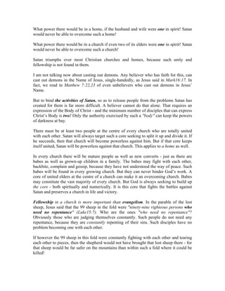 What power there would be in a home, if the husband and wife were one in spirit! Satan 
would never be able to overcome such a home! 
What power there would be in a church if even two of its elders were one in spirit! Satan 
would never be able to overcome such a church! 
Satan triumphs over most Christian churches and homes, because such unity and 
fellowship is not found in them. 
I am not talking now about casting out demons. Any believer who has faith for this, can 
cast out demons in the Name of Jesus, single-handedly, as Jesus said in Mark16:17. In 
fact, we read in Matthew 7:22,23 of even unbelievers who cast out demons in Jesus’ 
Name. 
But to bind the activities of Satan, so as to release people from the problems Satan has 
created for them is far more difficult. A believer cannot do that alone. That requires an 
expression of the Body of Christ - and the minimum number of disciples that can express 
Christ’s Body is two! Only the authority exercised by such a "body" can keep the powers 
of darkness at bay. 
There must be at least two people at the centre of every church who are totally united 
with each other. Satan will always target such a core seeking to split it up and divide it. If 
he succeeds, then that church will become powerless against him. But if that core keeps 
itself united, Satan will be powerless against that church. This applies to a home as well. 
In every church there will be mature people as well as new converts - just as there are 
babes as well as grown-up children in a family. The babes may fight with each other, 
backbite, complain and gossip, because they have not understood the way of peace. Such 
babes will be found in every growing church. But they can never hinder God’s work. A 
core of united elders at the centre of a church can make it an overcoming church. Babes 
may constitute the vast majority of every church. But God is always seeking to build up 
the core - both spiritually and numerically. It is this core that fights the battles against 
Satan and preserves a church in life and victory. 
Fellowship in a church is more important than evangelism. In the parable of the lost 
sheep, Jesus said that the 99 sheep in the fold were "ninety-nine righteous persons who 
need no repentance" (Luke15:7). Who are the ones "who need no repentance"? 
Obviously those who are judging themselves constantly. Such people do not need any 
repentance, because they are constantly repenting of their sins. Such disciples have no 
problem becoming one with each other. 
If however the 99 sheep in this fold were constantly fighting with each other and tearing 
each other to pieces, then the shepherd would not have brought that lost sheep there - for 
that sheep would be far safer on the mountains than within such a fold where it could be 
killed! 
 