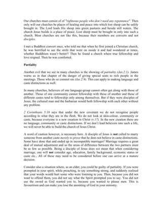 Our churches must consist of of "righteous people who don’t need any repentance". Then 
only will our churches be places of healing and peace into which lost sheep can be safely 
brought in. The Lord leads His sheep into green pastures and beside still waters. The 
church Jesus builds is a place of peace. Lost sheep must be brought in only into such a 
church. Most churches are not like this, because their members are converts and not 
disciples. 
I met a Buddhist convert once, who told me that when he first joined a Christian church, 
he was horrified to see the strife that went on inside it and had wondered at times, 
whether Buddhism wasn’t better!! Then he found a church where true fellowship and 
love reigned. Then he was comforted. 
Partiality 
Another evil that we see in many churches is the showing of partiality (Jas.2:1). James 
warns us in that chapter of the danger of giving special seats to rich people in the 
meetings. Those who do so commit sin (Jas.2:9). This can apply to making language and 
caste distinctions as well. 
In many churches, believers of one language-group cannot often get along with those of 
another. Those of one community cannot fellowship with those of another and those of 
different castes tend to fellowship only among themselves. But if they were disciples of 
Jesus, the cultured man and the barbarian would both fellowship with each other without 
any problem. 
2 Corinthians 5:16 says that under the new covenant we do not recognise people 
according to what they are in the flesh. We do not look at skin-colour, community or 
caste, because everyone is a new creation in Christ (v.17). In the new creation there are 
no language, community or caste distinctions. If we don’t lead believers into such a life, 
we will never be able to build the church of Jesus Christ. 
A word of caution however, is necessary here. A disciple of Jesus is not called to marry 
someone from another caste merely to prove that he does not believe in caste-distinctions. 
Some have done that and ended up in incompatible marriages! Marriage requires a great 
deal of mutual adjustment and so the areas of difference between the two partners must 
be as few as possible. Being a disciple of Jesus does not mean that when considering 
marriage, one will not consider age, education, family background, economic status or 
caste etc., All of these may need to be considered before one can arrive at a mature 
decision. 
Consider also a situation where, as an elder, you could be guilty of partiality. If you were 
prompted in your spirit, while preaching, to say something strong, and suddenly realised 
that your words would hurt some who were listening to you. Then, because you did not 
want to offend them, you did not say what the Spirit prompted you to say. You did not 
use the sword as God wanted you to, because you wanted to please men. This is 
favouritism and can make you lose the anointing of God in your ministry. 
 