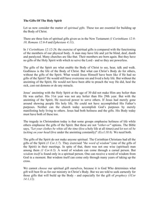 The Gifts Of The Holy Spirit 
Let us now consider the matter of spiritual gifts. These too are essential for building up 
the Body of Christ. 
There are three lists of spiritual gifts given us in the New Testament (1 Corinthians 12:8- 
10, Romans 12:6-8 and Ephesians 4:11). 
In 1 Corinthians 12:12-26, the exercise of spiritual gifts is compared with the functioning 
of the members of our physical body. A man may have life and yet be blind, deaf, dumb 
and paralyzed. Many churches are like that. Their members are born again. But they have 
no gifts of the Holy Spirit with which to serve the Lord - and so they are powerless. 
The gifts of the Spirit are what enable the Body of Christ to see, hear, talk and walk. 
Godliness is the life of the Body of Christ. But what can Christ’s Body do for others, 
without the gifts of the Spirit. What would Jesus Himself have been like if He had no 
gifts of the Spirit? He would still have overcome sin and lived a holy life. But without the 
anointing of the Spirit, He would not have been able to preach the way He did, heal the 
sick, cast out demons or do any miracle. 
Jesus’ anointing with the Holy Spirit at the age of 30 did not make Him any holier than 
He was earlier. His 31st year was not any holier than His 29th year. But with the 
anointing of the Spirit, He received power to serve others. If Jesus had merely gone 
around showing people His holy life, He could not have accomplished His Father’s 
purposes. Neither can the church today accomplish God’s purposes by merely 
manifesting holy living to others. Jesus had both holiness and the gifts. His Body today 
must have both of these too. 
The tragedy in Christendom today is that some groups emphasise holiness of life while 
others emphasise the gifts of the Spirit. But these are not "either-or" options. The Bible 
says, "Let your clothes be white all the time (live a holy life at all times) and let not oil be 
lacking on your head (live under the anointing constantly)" (Eccl.10:8). We need both. 
The gifts of the Spirit do not make anyone spiritual. The Corinthian Christians had all the 
gifts of the Spirit (1 Cor.1:7). They exercised "the word of wisdom" (one of the gifts of 
the Spirit) in their meetings. In spite of that, there was not one wise (spiritual) man 
among them (1 Cor.6:5). A word of wisdom can come through a carnal person. But 
wisdom itself is found only in a spiritual person. One can receive a word of wisdom from 
God in a moment. But wisdom itself can come only through many years of taking up the 
cross. 
We cannot choose our spiritual gift ourselves, because it is God Who determines what 
gift will best fit us for our ministry in Christ’s Body. But we are told to seek earnestly for 
those gifts that will build up the Body - and especially for the gift of prophecy (1Cor 
14:1,12). 
 
