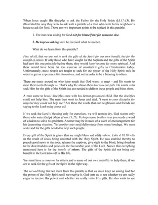 When Jesus taught His disciples to ask the Father for the Holy Spirit (Lk.11:13), He 
illustrated the way they were to ask with a parable of a man who went to his neighbour’s 
house to ask for food. There are two important points to be noticed in this parable: 
1. The man was asking for food not for himself but for someone else. 
2. He kept on asking until he received what he needed. 
What do we learn from this parable? 
First of all, that we are not to seek the gifts of the Spirit for our own benefit, but for the 
benefit of others. If only those who have sought for the baptism and the gifts of the Spirit 
had kept this one principle before them, they would have become far more spiritual. And 
there would have been far less exercise of counterfeit gifts in Christendom today. 
Unfortunately, most people are taught to seek for the power of the Holy Spirit only in 
order to get an experience for themselves, and not in order to be a blessing to others. 
There are many around us who have needs that God wants to meet - and He wants to 
meet their needs through us. That’s why He allows them to cross our path. He wants us to 
seek Him for the gifts of the Spirit that are needed to deliver these people and bless them. 
A man came to Jesus’ disciples once with his demon-possessed child. But the disciples 
could not help him. The man then went to Jesus and said, "I went to your disciples for 
help but they could not help me." Are these the words that our neighbours and friends are 
saying to the Lord today about us? 
If we seek the Lord’s blessing only for ourselves, we will remain dry. God waters only 
those who water (help) others (Prov.11:25). Perhaps some brother near you needs a word 
of wisdom to solve his problem. Another may be in need of a word of encouragement for 
his depressing situation. Yet another may need deliverance from some bondage. We must 
seek God for the gifts needed to help such people. 
Every gift of the Spirit is given that we might bless and edify others. Luke 4:18,19 tells 
us the result of Jesus being anointed with the Holy Spirit. He was enabled thereby to 
preach good news to the poor, release the captives, give sight to the blind, bring freedom 
to the downtrodden and proclaim the favourable year of the Lord. Notice that everything 
mentioned here is for the benefit of others. The gifts of the Spirit did not bring any 
benefit to the Lord Himself in His life. 
We must have a concern for others and a sense of our own inability to help them, if we 
are to seek for the gifts of the Spirit in the right way. 
The second thing that we learn from this parable is that we must keep on asking God for 
the power of the Holy Spirit until we receive it. God tests us to see whether we are really 
eager to receive His power and whether we really value His gifts. He also waits to see 
 