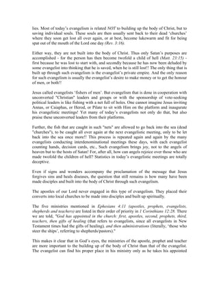 lies. Most of today’s evangelism is related NOT to building up the body of Christ, but to 
saving individual souls. These souls are then usually sent back to their dead ‘churches’ 
where they soon get lost all over again, or at best, become lukewarm and fit for being 
spat out of the mouth of the Lord one day (Rev. 3:16). 
Either way, they are not built into the body of Christ. Thus only Satan’s purposes are 
accomplished - for the person has then become twofold a child of hell (Matt. 23:15) - 
first because he was lost to start with, and secondly because he has now been deluded by 
some evangelist into thinking that he is saved, when he is still lost!! The only thing that is 
built up through such evangelism is the evangelist’s private empire. And the only reason 
for such evangelism is usually the evangelist’s desire to make money or to get the honour 
of men, or both!! 
Jesus called evangelists ‘fishers of men’. But evangelism that is done in cooperation with 
unconverted "Christian" leaders and groups or with the sponsorship of vote-seeking 
political leaders is like fishing with a net full of holes. One cannot imagine Jesus inviting 
Annas, or Caiaphas, or Herod, or Pilate to sit with Him on the platform and inaugurate 
his evangelistic meetings! Yet many of today’s evangelists not only do that, but also 
praise these unconverted leaders from their platforms. 
Further, the fish that are caught in such "nets" are allowed to go back into the sea (dead 
"churches"), to be caught all over again at the next evangelistic meeting, only to be let 
back into the sea once more!! This process is repeated again and again by the many 
evangelists conducting interdenominational meetings these days, with each evangelist 
counting hands, decision cards, etc., Such evangelism brings joy, not to the angels of 
heaven but to the hosts of Satan! For, after all, how can angels rejoice over those who are 
made twofold the children of hell? Statistics in today’s evangelistic meetings are totally 
deceptive. 
Even if signs and wonders accompany the proclamation of the message that Jesus 
forgives sins and heals diseases, the question that still remains is how many have been 
made disciples and built into the body of Christ through such evangelism. 
The apostles of our Lord never engaged in this type of evangelism. They placed their 
converts into local churches to be made into disciples and built up spiritually. 
The five ministries mentioned in Ephesians 4:11 (apostles, prophets, evangelists, 
shepherds and teachers) are listed in their order of priority in 1 Corinthians 12:28. There 
we are told, "God has appointed in the church: first, apostles, second, prophets, third, 
teachers, then gifts of healing (that refers to evangelists, since all evangelists in New 
Testament times had the gifts of healing), and then administrations (literally, ‘those who 
steer the ships’, referring to shepherds/pastors)." 
This makes it clear that in God’s eyes, the ministries of the apostle, prophet and teacher 
are more important to the building up of the body of Christ than that of the evangelist. 
The evangelist can find his proper place in his ministry only as he takes his appointed 
 