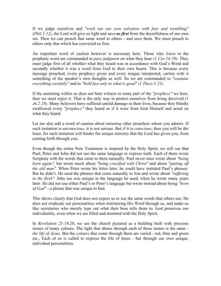 If we judge ourselves and "work out our own salvation with fear and trembling" 
(Phil.2:12), the Lord will give us light and save us first from the deceitfulness of our own 
sin. Then we can preach that same word to others - and save them. We must preach to 
others only that which has convicted us first. 
An important word of caution however is necessary here. Those who listen to the 
prophetic word are commanded to pass judgment on what they hear (1 Cor.14:29). They 
must judge first of all whether what they heard was in accordance with God’s Word and 
secondly whether it was a word from God to their own hearts. This is because every 
message preached, every prophecy given and every tongue interpreted, carries with it 
something of the speaker’s own thoughts as well. So we are commanded to "examine 
everything carefully" and to "hold fast only to what is good" (1 Thess.5:21). 
If the anointing within us does not bear witness to some part of the "prophecy" we hear, 
then we must reject it. That is the only way to protect ourselves from being deceived (1 
Jn.2:28). Many believers have suffered untold damage in their lives, because they blindly 
swallowed every "prophecy" they heard as if it were from God Himself and acted on 
what they heard. 
Let me also add a word of caution about imitating other preachers whom you admire. If 
such imitation is unconscious, it is not serious. But if it is conscious, then you will be the 
loser, for such imitation will hinder the unique ministry that the Lord has given you, from 
coming forth through you. 
Even though the entire New Testament is inspired by the Holy Spirit, we still see that 
Paul, Peter and John did not use the same language to express truth. Each of them wrote 
Scripture with the words that came to them naturally. Paul never once wrote about "being 
born again", but wrote much about "being crucified with Christ" and about "putting off 
the old man". When Peter wrote his letter later, he could have imitated Paul’s phrases. 
But he didn’t. He used the phrases that came naturally to him and wrote about "suffering 
in the flesh". John too was unique in the language he used, when he wrote many years 
later. He did not use either Paul’s or Peter’s language but wrote instead about being "born 
of God" - a phrase that was unique to him. 
This shows clearly that God does not expect us to use the same words that others use. He 
does not eradicate our personalities when ministering His Word through us, and make us 
like secretaries who merely type out what their boss tells them to. God preserves our 
individuality, even when we are filled and anointed with the Holy Spirit. 
In Revelation 21:19,20, we see the church pictured as a building built with precious 
stones of many colours. The light that shines through each of these stones is the same - 
the life of Jesus. But the colours that come through them are varied - red, blue and green 
etc., Each of us is called to express the life of Jesus - but through our own unique, 
individual personalities. 
 