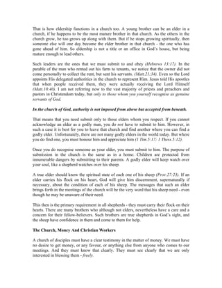 That is how eldership functions in a church too. A young brother can be an elder in a 
church, if he happens to be the most mature brother in that church. As the others in the 
church grow, he too grows up along with them. But if he stops growing spiritually, then 
someone else will one day become the elder brother in that church - the one who has 
gone ahead of him. So eldership is not a title or an office in God’s house, but being 
mature enough to lead others. 
Such leaders are the ones that we must submit to and obey (Hebrews 13:17). In the 
parable of the man who rented out his farm to tenants, we notice that the owner did not 
come personally to collect the rent, but sent his servants. (Matt.21:34). Even so the Lord 
appoints His delegated authorities in the church to represent Him. Jesus told His apostles 
that when people received them, they were actually receiving the Lord Himself 
(Matt.10:40). I am not referring now to the vast majority of priests and preachers and 
pastors in Christendom today, but only to those whom you yourself recognise as genuine 
servants of God. 
In the church of God, authority is not imposed from above but accepted from beneath. 
That means that you need submit only to those elders whom you respect. If you cannot 
acknowledge an elder as a godly man, you do not have to submit to him. However, in 
such a case it is best for you to leave that church and find another where you can find a 
godly elder. Unfortunately, there are not many godly elders in the world today. But where 
you do find one, you must honour him and appreciate him (1 Tim.5:17; 1 Thess.5:12). 
Once you do recognise someone as your elder, you must submit to him. The purpose of 
submission in the church is the same as in a home: Children are protected from 
innumerable dangers by submitting to their parents. A godly elder will keep watch over 
your soul, like a shepherd watches over his sheep. 
A true elder should know the spiritual state of each one of his sheep (Prov.27:23). If an 
elder carries his flock on his heart, God will give him discernment, supernaturally if 
necessary, about the condition of each of his sheep. The messages that such an elder 
brings forth in the meetings of the church will be the very word that his sheep need - even 
though he may be unaware of their need. 
This then is the primary requirement in all shepherds - they must carry their flock on their 
hearts. There are many brothers who although not elders, nevertheless have a care and a 
concern for their fellow-believers. Such brothers are true shepherds in God’s sight, and 
the sheep have confidence in them and come to them for help. 
The Church, Money And Christian Workers 
A church of disciples must have a clear testimony in the matter of money. We must have 
no desire to get money, or any favour, or anything else from anyone who comes to our 
meetings. And they must know that clearly. They must see clearly that we are only 
interested in blessing them - freely. 
 
