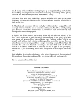 not. It is easy for those who have nothing to give up to imagine that they are "called by 
God"!! Many are doing Christan work in India today only because they did not get any 
other job. It is therefore a profession for them and not a calling. 
(iii) Only those who have worked in a secular profession will have the necessary 
experience to teach practical truths to other Christians who are struggling to be faithful in 
their secular jobs. 
3. When God calls someone to full-time work, He would already have equipped him with 
some gift of the Spirit for the task to which He is calling him. So, if God is really calling 
you, He would already have borne witness to your labours (with fruit that lasts), even 
while you are in secular employment. 
4. Finally, you should consider leaving your secular job only when the pressure of the 
Lord’s work has become so much that there is not enough time for you to do it along with 
your secular job. You should not become like the many "full-time workers" who do not 
actually work full time at all, but sit around doing nothing most of the time and then visit 
a few homes on some evenings and have a couple of meetings a week. Most of them did 
more for the Lord when they had a secular job! The devil finds such idle full-time 
workers to be a fertile field to work in. And they fall into all types of sin - gossipping, 
adultery etc., - just because they did not have enough work to be occupied with every 
day. 
God is looking for disciples and churches today who will demonstrate the principles of 
His kingdom to the world around them. May we respond to His call wholeheartedly. 
He who has ears to hear, let him hear. 
_______________________________________________________________________ 
Copyright - Zac Poonen 
This book has been copyrighted to prevent misuse. 
It should not be reprinted or translated without 
written permission from the author. 
Permission is however given for any part of this book 
to be copied, provided it is for FREE distribution, 
provided NO ALTERATIONS are made, 
provided the AUTHOR'S NAME AND ADDRESS are mentioned 
and provided this COPYRIGHT notice 
["Copyright by Zac Poonen"] 
is included. 
For further details, please contact: 
Zac Poonen, 
16 DaCosta Square, Bangalore - 560084. India. 
________________________________________________________________________ 
