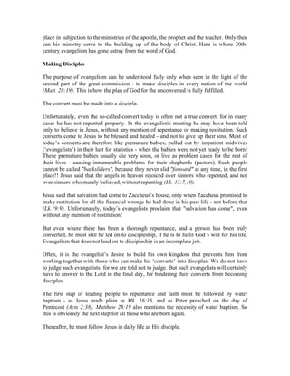 place in subjection to the ministries of the apostle, the prophet and the teacher. Only then 
can his ministry serve to the building up of the body of Christ. Here is where 20th-century 
evangelism has gone astray from the word of God. 
Making Disciples 
The purpose of evangelism can be understood fully only when seen in the light of the 
second part of the great commission - to make disciples in every nation of the world 
(Matt. 28:19). This is how the plan of God for the unconverted is fully fulfilled. 
The convert must be made into a disciple. 
Unfortunately, even the so-called convert today is often not a true convert, for in many 
cases he has not repented properly. In the evangelistic meeting he may have been told 
only to believe in Jesus, without any mention of repentance or making restitution. Such 
converts come to Jesus to be blessed and healed - and not to give up their sins. Most of 
today’s converts are therefore like premature babies, pulled out by impatient midwives 
(‘evangelists’) in their lust for statistics - when the babies were not yet ready to be born! 
These premature babies usually die very soon, or live as problem cases for the rest of 
their lives - causing innumerable problems for their shepherds (pastors). Such people 
cannot be called "backsliders", because they never slid "forward" at any time, in the first 
place!! Jesus said that the angels in heaven rejoiced over sinners who repented, and not 
over sinners who merely believed, without repenting (Lk. 15:7,10). 
Jesus said that salvation had come to Zaccheus’s house, only when Zaccheus promised to 
make restitution for all the financial wrongs he had done in his past life - not before that 
(Lk.19:9). Unfortunately, today’s evangelists proclaim that "salvation has come", even 
without any mention of restitution! 
But even where there has been a thorough repentance, and a person has been truly 
converted, he must still be led on to discipleship, if he is to fulfil God’s will for his life. 
Evangelism that does not lead on to discipleship is an incomplete job. 
Often, it is the evangelist’s desire to build his own kingdom that prevents him from 
working together with those who can make his ‘converts’ into disciples. We do not have 
to judge such evangelists, for we are told not to judge. But such evangelists will certainly 
have to answer to the Lord in the final day, for hindering their converts from becoming 
disciples. 
The first step of leading people to repentance and faith must be followed by water 
baptism - as Jesus made plain in Mk. 16:16, and as Peter preached on the day of 
Pentecost (Acts 2:38). Matthew 28:19 also mentions the necessity of water baptism. So 
this is obviously the next step for all those who are born again. 
Thereafter, he must follow Jesus in daily life as His disciple. 
 