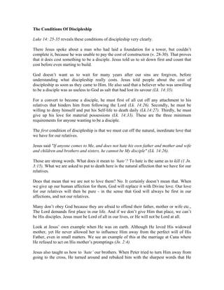 The Conditions Of Discipleship 
Luke 14: 25-35 reveals these conditions of discipleship very clearly. 
There Jesus spoke about a man who had laid a foundation for a tower, but couldn’t 
complete it, because he was unable to pay the cost of construction (v. 28-30). That proves 
that it does cost something to be a disciple. Jesus told us to sit down first and count that 
cost before even starting to build. 
God doesn’t want us to wait for many years after our sins are forgiven, before 
understanding what discipleship really costs. Jesus told people about the cost of 
discipleship as soon as they came to Him. He also said that a believer who was unwilling 
to be a disciple was as useless to God as salt that had lost its savour (Lk. 14:35). 
For a convert to become a disciple, he must first of all cut off any attachment to his 
relatives that hinders him from following the Lord (Lk. 14:26). Secondly, he must be 
willing to deny himself and put his Self-life to death daily (Lk.14:27). Thirdly, he must 
give up his love for material possessions (Lk. 14:33). These are the three minimum 
requirements for anyone wanting to be a disciple. 
The first condition of discipleship is that we must cut off the natural, inordinate love that 
we have for our relatives. 
Jesus said "If anyone comes to Me, and does not hate his own father and mother and wife 
and children and brothers and sisters, he cannot be My disciple" (Lk. 14:26). 
Those are strong words. What does it mean to ‘hate’? To hate is the same as to kill (1 Jn. 
3:15). What we are asked to put to death here is the natural affection that we have for our 
relatives. 
Does that mean that we are not to love them? No. It certainly doesn’t mean that. When 
we give up our human affection for them, God will replace it with Divine love. Our love 
for our relatives will then be pure - in the sense that God will always be first in our 
affections, and not our relatives. 
Many don’t obey God because they are afraid to offend their father, mother or wife etc., 
The Lord demands first place in our life. And if we don’t give Him that place, we can’t 
be His disciples. Jesus must be Lord of all in our lives, or He will not be Lord at all. 
Look at Jesus’ own example when He was on earth. Although He loved His widowed 
mother, yet He never allowed her to influence Him away from the perfect will of His 
Father, even in small matters. We see an example of this at the marriage at Cana where 
He refused to act on His mother’s promptings (Jn. 2:4). 
Jesus also taught us how to ‘hate’ our brothers. When Peter tried to turn Him away from 
going to the cross, He turned around and rebuked him with the sharpest words that He 
 
