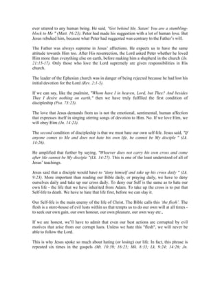 ever uttered to any human being. He said, "Get behind Me, Satan! You are a stumbling-block 
to Me " (Matt. 16:23). Peter had made his suggestion with a lot of human love. But 
Jesus rebuked him, because what Peter had suggested was contrary to the Father’s will. 
The Father was always supreme in Jesus’ affections. He expects us to have the same 
attitude towards Him too. After His resurrection, the Lord asked Peter whether he loved 
Him more than everything else on earth, before making him a shepherd in the church (Jn. 
21:15-17). Only those who love the Lord supremely are given responsibilities in His 
church. 
The leader of the Ephesian church was in danger of being rejected because he had lost his 
initial devotion for the Lord (Rev. 2:1-5). 
If we can say, like the psalmist, "Whom have I in heaven, Lord, but Thee? And besides 
Thee I desire nothing on earth," then we have truly fulfilled the first condition of 
discipleship (Psa. 73:25). 
The love that Jesus demands from us is not the emotional, sentimental, human affection 
that expresses itself in singing stirring songs of devotion to Him. No. If we love Him, we 
will obey Him (Jn. 14:21). 
The second condition of discipleship is that we must hate our own self-life. Jesus said, "If 
anyone comes to Me and does not hate his own life, he cannot be My disciple " (Lk. 
14:26). 
He amplified that further by saying, "Whoever does not carry his own cross and come 
after Me cannot be My disciple "(Lk. 14:27). This is one of the least understood of all of 
Jesus’ teachings. 
Jesus said that a disciple would have to "deny himself and take up his cross daily " (Lk. 
9:23). More important than reading our Bible daily, or praying daily, we have to deny 
ourselves daily and take up our cross daily. To deny our Self is the same as to hate our 
own life - the life that we have inherited from Adam. To take up the cross is to put that 
Self-life to death. We have to hate that life first, before we can slay it. 
Our Self-life is the main enemy of the life of Christ. The Bible calls this ‘the flesh’. The 
flesh is a store-house of evil lusts within us that tempts us to do our own will at all times - 
to seek our own gain, our own honour, our own pleasure, our own way etc., 
If we are honest, we’ll have to admit that even our best actions are corrupted by evil 
motives that arise from our corrupt lusts. Unless we hate this "flesh", we will never be 
able to follow the Lord. 
This is why Jesus spoke so much about hating (or losing) our life. In fact, this phrase is 
repeated six times in the gospels (Mt. 10:39; 16:25; Mk. 8:35; Lk. 9:24; 14:26; Jn. 
 