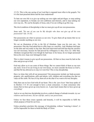 12:25). This is the one saying of our Lord that is repeated most often in the gospels. Yet 
it is the least preached about and the least understood! 
To hate our own life is to give up seeking our own rights and privileges, to stop seeking 
our own reputation, to forsake our own ambitions and interests, and to stop seeking our 
own way etc., We can be disciples of Jesus, only if we are willing to go this way. 
The third condition of discipleship is that we must give up all our own possessions. 
Jesus said, "No one of you can be My disciple who does not give up all his own 
possessions" (Lk. 14:33). 
Our possessions are what we possess as our own. To give them all up means that we no 
longer consider anything as our own. 
We see an illustration of this in the life of Abraham. Isaac was his own son - his 
possession. One day God asked him to offer Isaac as a sacrifice. And Abraham laid Isaac 
on the altar and was ready to slay him. But God intervened and told him that the sacrifice 
was not necessary, because he had proved his willingness to obey (Gen.22). After that, 
Abraham recognised that even though he had Isaac in his house, he no longer possessed 
him as his own. Isaac now belonged to God. 
This is what it means to give up all our possessions. All that we have must be laid on the 
altar and given up to God. 
God may allow us to use some of those things. But we cannot think of them as our own 
any more. Even if we are living in our own house, we must consider the house as God’s; 
and that He has allowed us to stay in it rent-free! This is true discipleship. 
Have we done that with all our possessions? Our possessions include our bank-account, 
property, job, qualifications, gifts and talents, wife, children and everything else that we 
value on this earth. We have to lay them all on the altar if we want to be true disciples. 
Only then can we love God with all our heart. This is the ‘pure heart’ that Jesus spoke of 
in Matthew 5:8. It’s not enough to have a clean conscience. A clean conscience only 
means that we have given up every known sin. A pure heart means that we have given up 
everything! 
And so we see that true discipleship involves a radical change of attitude towards: (a) our 
relatives and loved ones; (b) our self-life; and (c) our possessions. 
Unless we face these issues squarely and honestly, it will be impossible to fulfil the 
whole purpose of God for our lives. 
Unless preachers proclaim this message of discipleship, without "watering it down", it 
will be impossible for them to build the Body of Christ. 
 