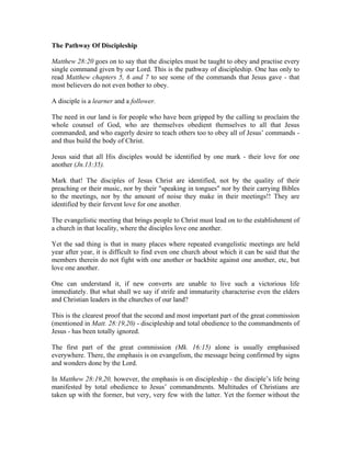 The Pathway Of Discipleship 
Matthew 28:20 goes on to say that the disciples must be taught to obey and practise every 
single command given by our Lord. This is the pathway of discipleship. One has only to 
read Matthew chapters 5, 6 and 7 to see some of the commands that Jesus gave - that 
most believers do not even bother to obey. 
A disciple is a learner and a follower. 
The need in our land is for people who have been gripped by the calling to proclaim the 
whole counsel of God, who are themselves obedient themselves to all that Jesus 
commanded, and who eagerly desire to teach others too to obey all of Jesus’ commands - 
and thus build the body of Christ. 
Jesus said that all His disciples would be identified by one mark - their love for one 
another (Jn.13:35). 
Mark that! The disciples of Jesus Christ are identified, not by the quality of their 
preaching or their music, nor by their "speaking in tongues" nor by their carrying Bibles 
to the meetings, nor by the amount of noise they make in their meetings!! They are 
identified by their fervent love for one another. 
The evangelistic meeting that brings people to Christ must lead on to the establishment of 
a church in that locality, where the disciples love one another. 
Yet the sad thing is that in many places where repeated evangelistic meetings are held 
year after year, it is difficult to find even one church about which it can be said that the 
members therein do not fight with one another or backbite against one another, etc, but 
love one another. 
One can understand it, if new converts are unable to live such a victorious life 
immediately. But what shall we say if strife and immaturity characterise even the elders 
and Christian leaders in the churches of our land? 
This is the clearest proof that the second and most important part of the great commission 
(mentioned in Matt. 28:19,20) - discipleship and total obedience to the commandments of 
Jesus - has been totally ignored. 
The first part of the great commission (Mk. 16:15) alone is usually emphasised 
everywhere. There, the emphasis is on evangelism, the message being confirmed by signs 
and wonders done by the Lord. 
In Matthew 28:19,20, however, the emphasis is on discipleship - the disciple’s life being 
manifested by total obedience to Jesus’ commandments. Multitudes of Christians are 
taken up with the former, but very, very few with the latter. Yet the former without the 
 