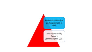 Practical Discussion
on Assessment in
GST
Anish J Parashar,
Deputy
Commissioner CGST
 
