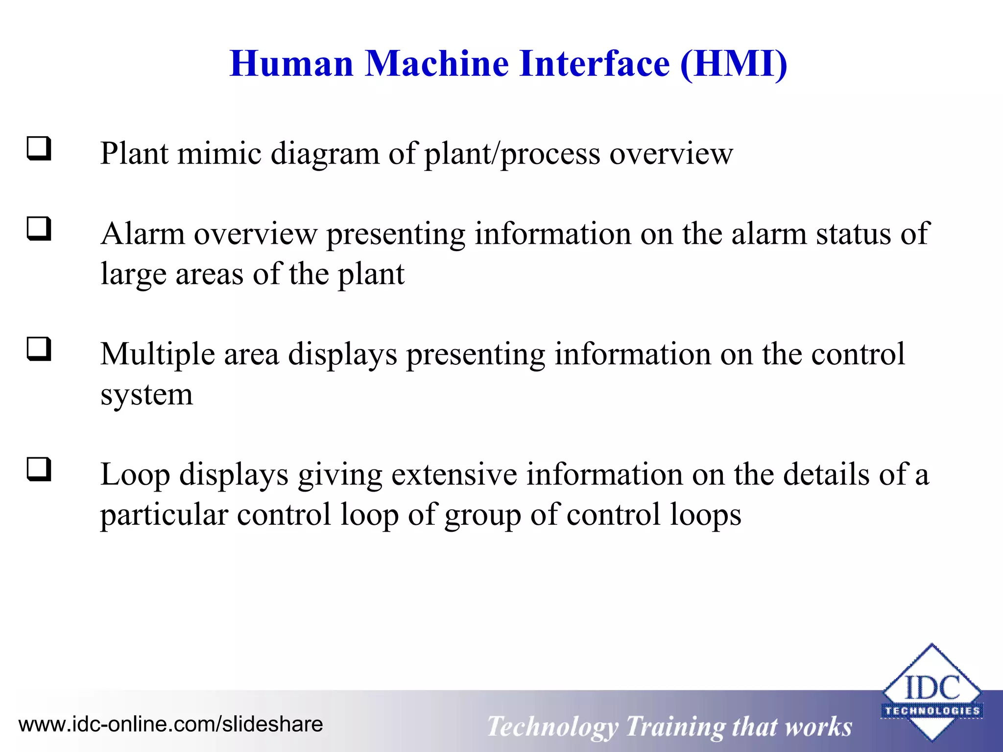 Human Machine Interface (HMI) 
 Plant mimic diagram of plant/process overview 
 Alarm overview presenting information on the alarm status of 
large areas of the plant 
 Multiple area displays presenting information on the control 
system 
 Loop displays giving extensive information on the details of a 
particular control loop of group of control loops 
www.idc-online.com/slideshare Technology TTrraaiinniinngg tthhaatt WWoorrkkss 
 