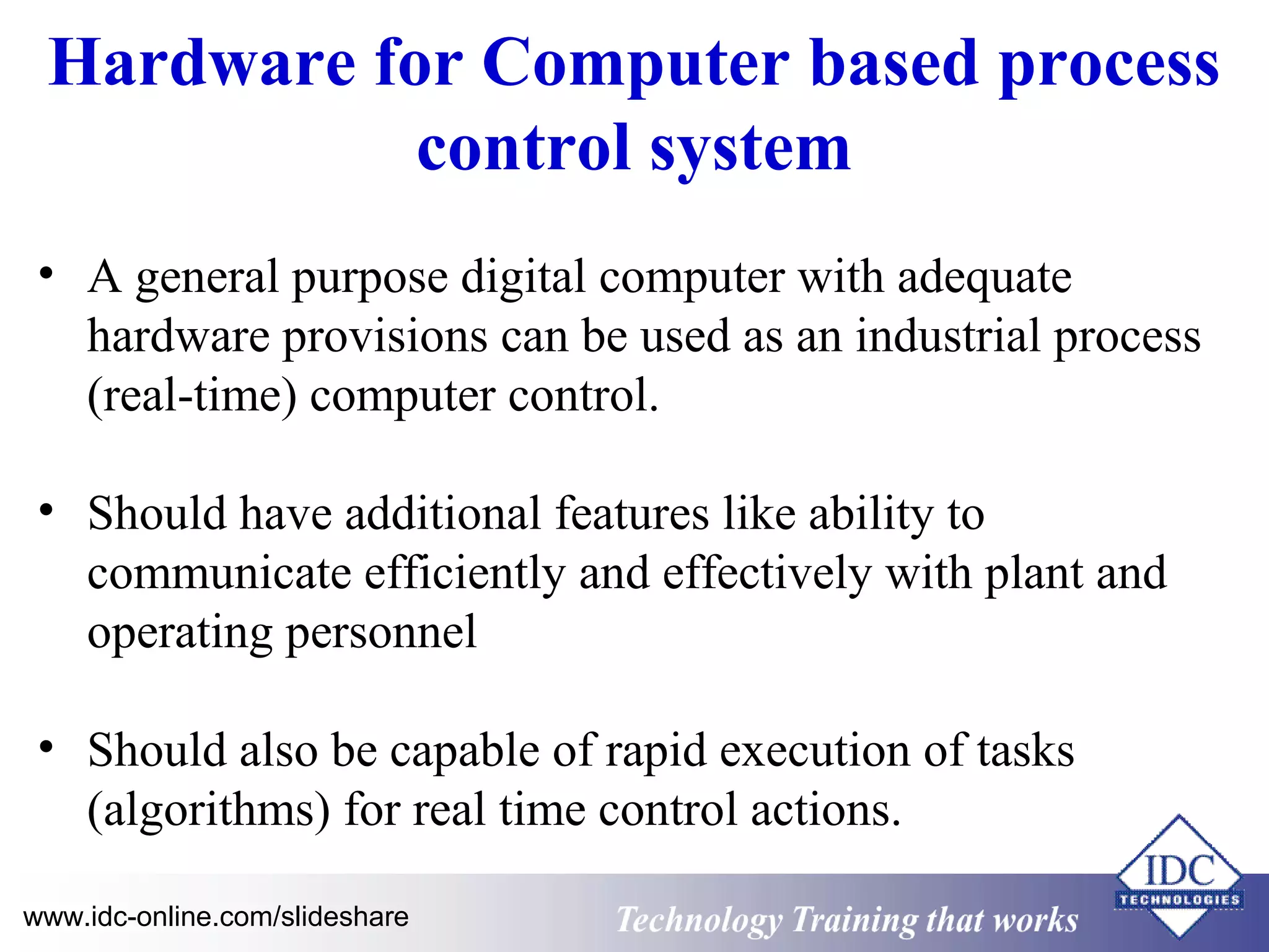 Hardware for Computer based process 
control system 
• A general purpose digital computer with adequate 
hardware provisions can be used as an industrial process 
(real-time) computer control. 
• Should have additional features like ability to 
communicate efficiently and effectively with plant and 
operating personnel 
• Should also be capable of rapid execution of tasks 
(algorithms) for real time control actions. 
www.idc-online.com/slideshare Technology TTrraaiinniinngg tthhaatt WWoorrkkss 
 