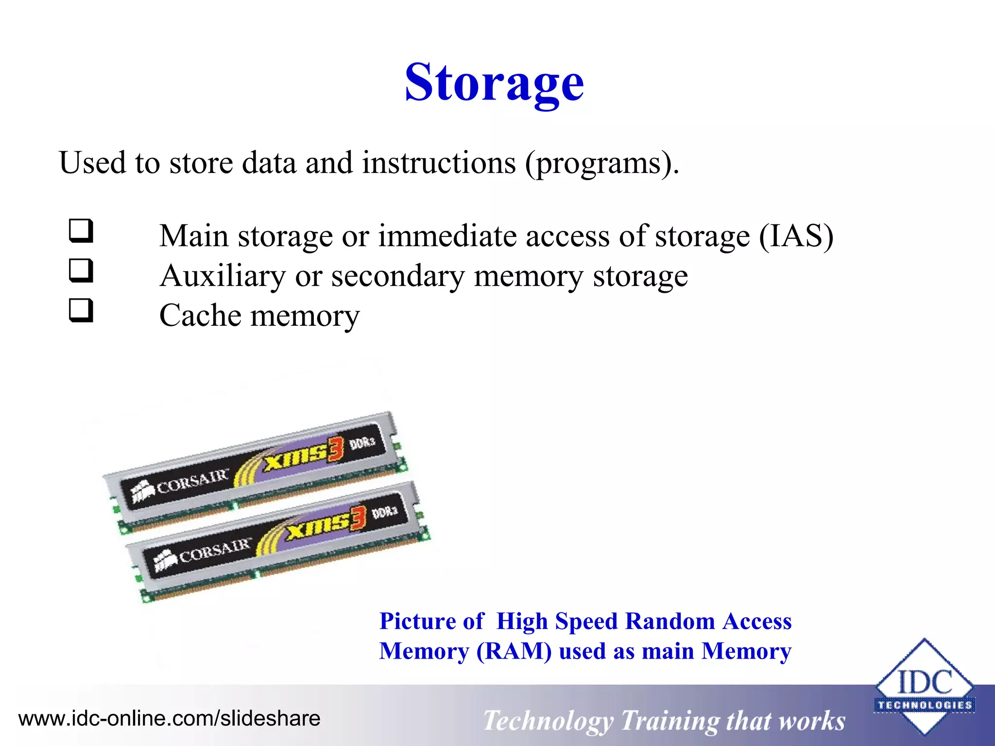 Storage 
Used to store data and instructions (programs). 
 Main storage or immediate access of storage (IAS) 
 Auxiliary or secondary memory storage 
 Cache memory 
Picture of High Speed Random Access 
Memory (RAM) used as main Memory 
www.idc-online.com/slideshare Technology TTrraaiinniinngg tthhaatt WWoorrkkss 
 