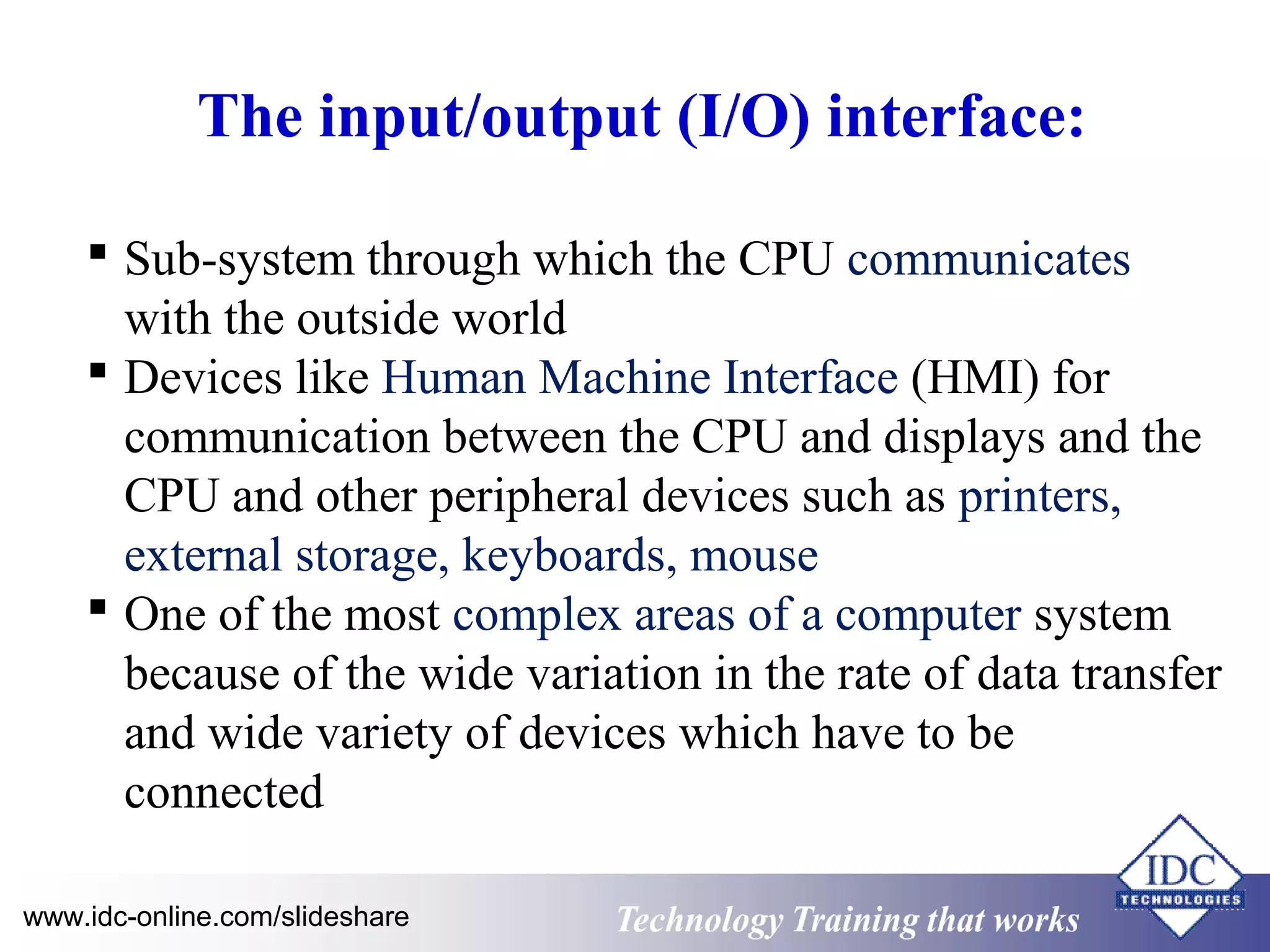 The input/output (I/O) interface: 
 Sub-system through which the CPU communicates 
with the outside world 
 Devices like Human Machine Interface (HMI) for 
communication between the CPU and displays and the 
CPU and other peripheral devices such as printers, 
external storage, keyboards, mouse 
 One of the most complex areas of a computer system 
because of the wide variation in the rate of data transfer 
and wide variety of devices which have to be 
connected 
www.idc-online.com/slideshare Technology TTrraaiinniinngg tthhaatt WWoorrkkss 
 
