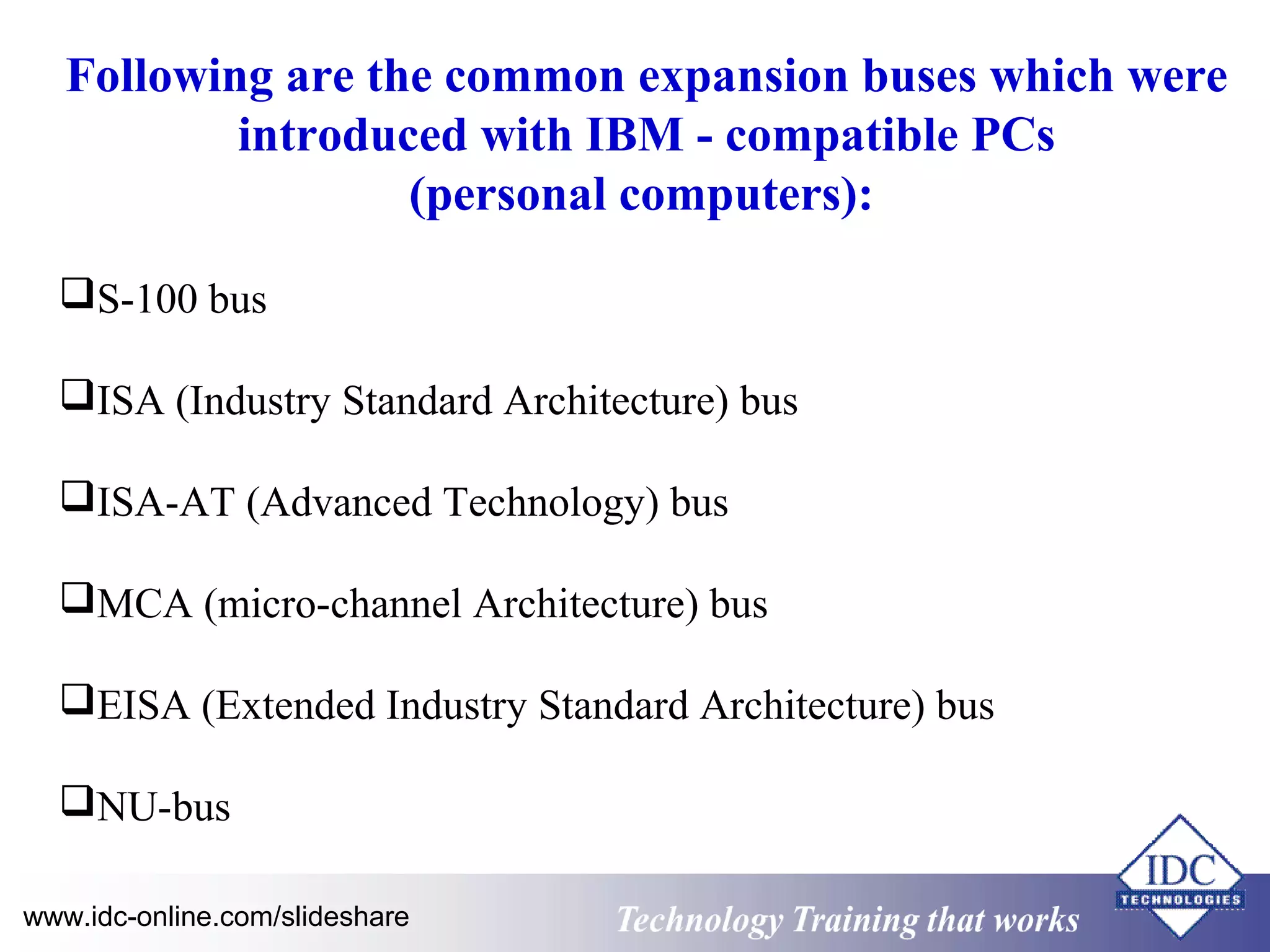Following are the common expansion buses which were 
introduced with IBM - compatible PCs 
(personal computers): 
S-100 bus 
ISA (Industry Standard Architecture) bus 
ISA-AT (Advanced Technology) bus 
MCA (micro-channel Architecture) bus 
EISA (Extended Industry Standard Architecture) bus 
NU-bus 
www.idc-online.com/slideshare Technology TTrraaiinniinngg tthhaatt WWoorrkkss 
 
